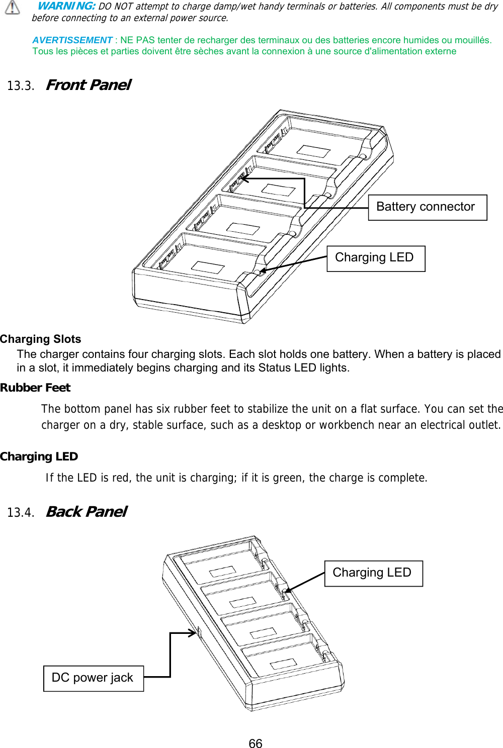 66   WARNING: DO NOT attempt to charge damp/wet handy terminals or batteries. All components must be dry before connecting to an external power source.  AVERTISSEMENT : NE PAS tenter de recharger des terminaux ou des batteries encore humides ou mouillés. Tous les pièces et parties doivent être sèches avant la connexion à une source d&apos;alimentation externe  13.3. Front Panel    Charging Slots The charger contains four charging slots. Each slot holds one battery. When a battery is placed in a slot, it immediately begins charging and its Status LED lights.  Rubber Feet The bottom panel has six rubber feet to stabilize the unit on a flat surface. You can set the charger on a dry, stable surface, such as a desktop or workbench near an electrical outlet.  Charging LED         If the LED is red, the unit is charging; if it is green, the charge is complete.   13.4. Back Panel       Battery connector Charging LED DC power jack Charging LED 