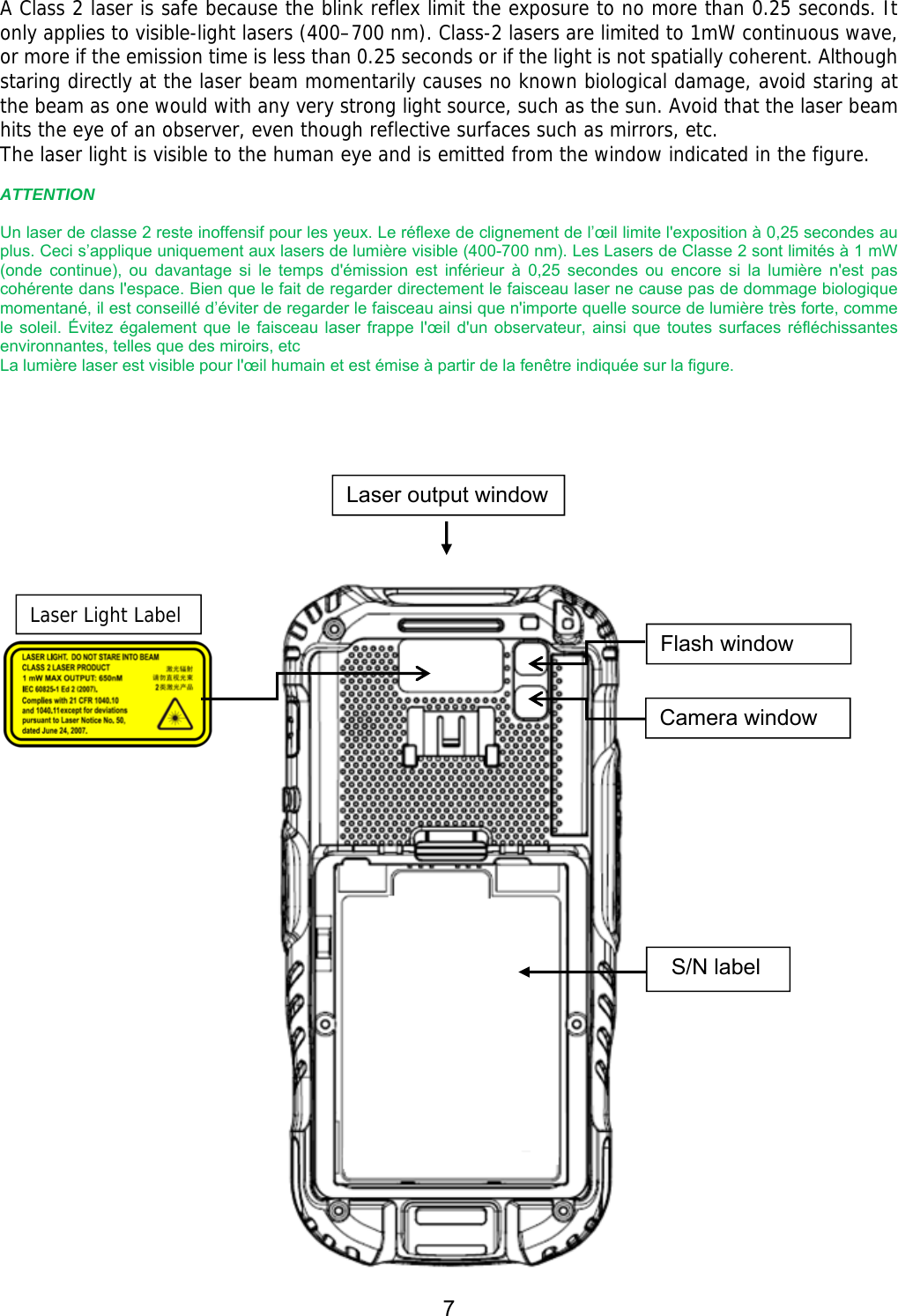 7   A Class 2 laser is safe because the blink reflex limit the exposure to no more than 0.25 seconds. It only applies to visible-light lasers (400–700 nm). Class-2 lasers are limited to 1mW continuous wave, or more if the emission time is less than 0.25 seconds or if the light is not spatially coherent. Although staring directly at the laser beam momentarily causes no known biological damage, avoid staring at the beam as one would with any very strong light source, such as the sun. Avoid that the laser beam hits the eye of an observer, even though reflective surfaces such as mirrors, etc. The laser light is visible to the human eye and is emitted from the window indicated in the figure.  ATTENTION  Un laser de classe 2 reste inoffensif pour les yeux. Le réflexe de clignement de l’œil limite l&apos;exposition à 0,25 secondes au plus. Ceci s’applique uniquement aux lasers de lumière visible (400-700 nm). Les Lasers de Classe 2 sont limités à 1 mW (onde  continue),  ou  davantage  si  le  temps  d&apos;émission  est  inférieur  à  0,25  secondes  ou  encore  si  la  lumière  n&apos;est  pas cohérente dans l&apos;espace. Bien que le fait de regarder directement le faisceau laser ne cause pas de dommage biologique momentané, il est conseillé d’éviter de regarder le faisceau ainsi que n&apos;importe quelle source de lumière très forte, comme le soleil.  Évitez également que  le faisceau  laser  frappe l&apos;œil d&apos;un  observateur, ainsi que  toutes surfaces  réfléchissantes environnantes, telles que des miroirs, etc   La lumière laser est visible pour l&apos;œil humain et est émise à partir de la fenêtre indiquée sur la figure.            Laser output windowFlash window Camera window S/N label Laser Light Label 