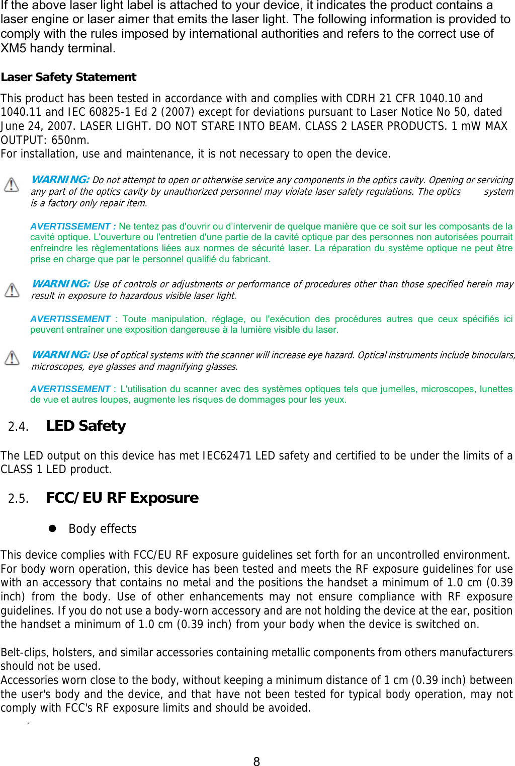 8  If the above laser light label is attached to your device, it indicates the product contains a laser engine or laser aimer that emits the laser light. The following information is provided to comply with the rules imposed by international authorities and refers to the correct use of XM5 handy terminal.    Laser Safety Statement This product has been tested in accordance with and complies with CDRH 21 CFR 1040.10 and 1040.11 and IEC 60825-1 Ed 2 (2007) except for deviations pursuant to Laser Notice No 50, dated June 24, 2007. LASER LIGHT. DO NOT STARE INTO BEAM. CLASS 2 LASER PRODUCTS. 1 mW MAX OUTPUT: 650nm. For installation, use and maintenance, it is not necessary to open the device.  WARNING: Do not attempt to open or otherwise service any components in the optics cavity. Opening or servicing any part of the optics cavity by unauthorized personnel may violate laser safety regulations. The optics     system is a factory only repair item.  AVERTISSEMENT : Ne tentez pas d&apos;ouvrir ou d’intervenir de quelque manière que ce soit sur les composants de la cavité optique. L&apos;ouverture ou l&apos;entretien d&apos;une partie de la cavité optique par des personnes non autorisées pourrait enfreindre les règlementations liées aux normes de sécurité laser. La réparation du système optique ne peut être prise en charge que par le personnel qualifié du fabricant.  WARNING: Use of controls or adjustments or performance of procedures other than those specified herein may result in exposure to hazardous visible laser light.   AVERTISSEMENT  :  Toute  manipulation,  réglage,  ou  l&apos;exécution  des  procédures  autres  que  ceux  spécifiés  ici peuvent entraîner une exposition dangereuse à la lumière visible du laser.  WARNING: Use of optical systems with the scanner will increase eye hazard. Optical instruments include binoculars, microscopes, eye glasses and magnifying glasses.  AVERTISSEMENT : L&apos;utilisation du scanner avec des systèmes optiques tels que jumelles, microscopes, lunettes de vue et autres loupes, augmente les risques de dommages pour les yeux.  2.4. LED Safety    The LED output on this device has met IEC62471 LED safety and certified to be under the limits of a CLASS 1 LED product.   2.5. FCC/EU RF Exposure     Body effects  This device complies with FCC/EU RF exposure guidelines set forth for an uncontrolled environment.  For body worn operation, this device has been tested and meets the RF exposure guidelines for use with an accessory that contains no metal and the positions the handset a minimum of 1.0 cm (0.39 inch) from the body. Use of other enhancements may not ensure compliance with RF exposure guidelines. If you do not use a body-worn accessory and are not holding the device at the ear, position the handset a minimum of 1.0 cm (0.39 inch) from your body when the device is switched on.  Belt-clips, holsters, and similar accessories containing metallic components from others manufacturers should not be used. Accessories worn close to the body, without keeping a minimum distance of 1 cm (0.39 inch) between the user&apos;s body and the device, and that have not been tested for typical body operation, may not comply with FCC&apos;s RF exposure limits and should be avoided. .   