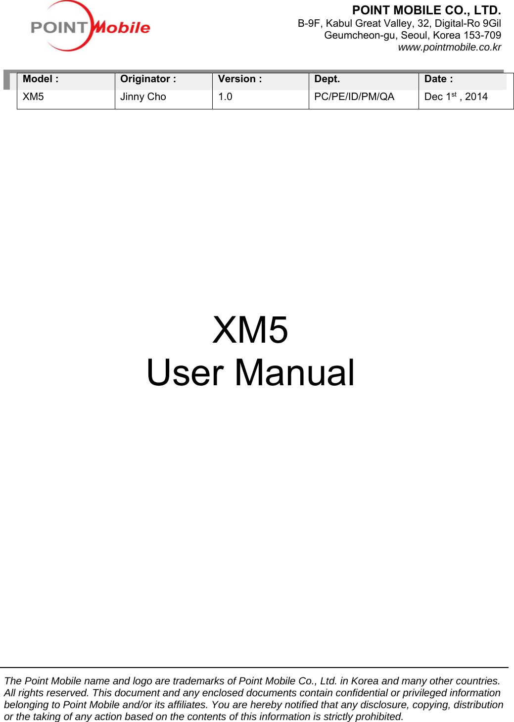 The Point Mobile name and logo are trademarks of Point Mobile Co., Ltd. in Korea and many other countries. All rights reserved. This document and any enclosed documents contain confidential or privileged information belonging to Point Mobile and/or its affiliates. You are hereby notified that any disclosure, copying, distribution or the taking of any action based on the contents of this information is strictly prohibited.              Model : XM5 Originator : Jinny Cho Version :   1.0 Dept. PC/PE/ID/PM/QA Date :   Dec 1st , 2014                                                                                                                                 XM5 User Manual POINT MOBILE CO., LTD. B-9F, Kabul Great Valley, 32, Digital-Ro 9GilGeumcheon-gu, Seoul, Korea 153-709www.pointmobile.co.kr