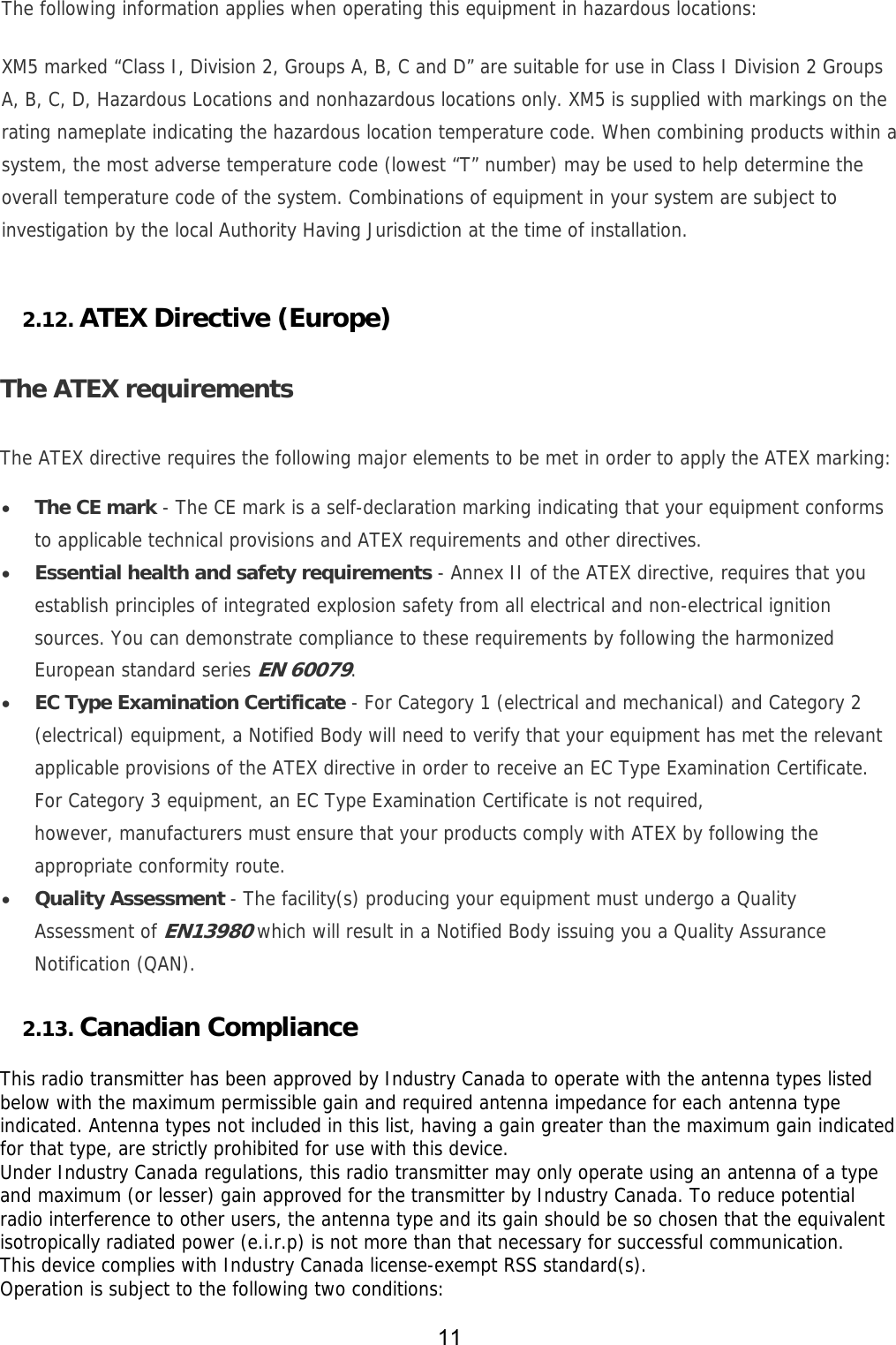 11  The following information applies when operating this equipment in hazardous locations: XM5 marked “Class I, Division 2, Groups A, B, C and D” are suitable for use in Class I Division 2 Groups A, B, C, D, Hazardous Locations and nonhazardous locations only. XM5 is supplied with markings on the rating nameplate indicating the hazardous location temperature code. When combining products within a system, the most adverse temperature code (lowest “T” number) may be used to help determine the overall temperature code of the system. Combinations of equipment in your system are subject to investigation by the local Authority Having Jurisdiction at the time of installation.  2.12. ATEX Directive (Europe)  The ATEX requirements The ATEX directive requires the following major elements to be met in order to apply the ATEX marking:  The CE mark - The CE mark is a self-declaration marking indicating that your equipment conforms to applicable technical provisions and ATEX requirements and other directives.  Essential health and safety requirements - Annex II of the ATEX directive, requires that you establish principles of integrated explosion safety from all electrical and non-electrical ignition sources. You can demonstrate compliance to these requirements by following the harmonized European standard series EN 60079.  EC Type Examination Certificate - For Category 1 (electrical and mechanical) and Category 2 (electrical) equipment, a Notified Body will need to verify that your equipment has met the relevant applicable provisions of the ATEX directive in order to receive an EC Type Examination Certificate. For Category 3 equipment, an EC Type Examination Certificate is not required, however, manufacturers must ensure that your products comply with ATEX by following the appropriate conformity route.  Quality Assessment - The facility(s) producing your equipment must undergo a Quality Assessment of EN13980 which will result in a Notified Body issuing you a Quality Assurance Notification (QAN). 2.13. Canadian Compliance  This radio transmitter has been approved by Industry Canada to operate with the antenna types listed below with the maximum permissible gain and required antenna impedance for each antenna type indicated. Antenna types not included in this list, having a gain greater than the maximum gain indicated for that type, are strictly prohibited for use with this device.  Under Industry Canada regulations, this radio transmitter may only operate using an antenna of a type and maximum (or lesser) gain approved for the transmitter by Industry Canada. To reduce potential radio interference to other users, the antenna type and its gain should be so chosen that the equivalent isotropically radiated power (e.i.r.p) is not more than that necessary for successful communication.  This device complies with Industry Canada license-exempt RSS standard(s).  Operation is subject to the following two conditions:  