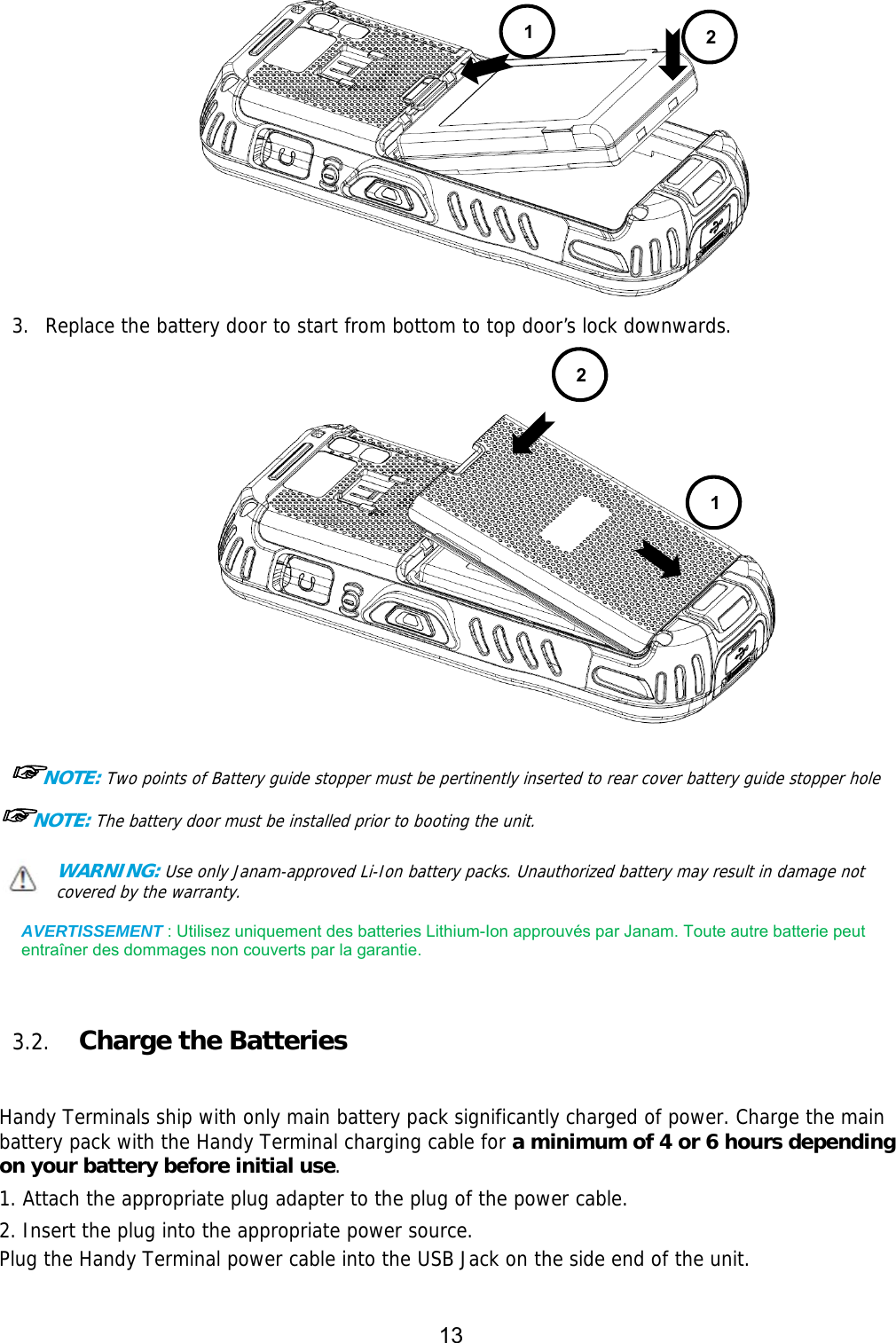 13   3. Replace the battery door to start from bottom to top door’s lock downwards.     ☞NOTE: Two points of Battery guide stopper must be pertinently inserted to rear cover battery guide stopper hole    ☞NOTE: The battery door must be installed prior to booting the unit. WARNING: Use only Janam-approved Li-Ion battery packs. Unauthorized battery may result in damage not covered by the warranty.  AVERTISSEMENT : Utilisez uniquement des batteries Lithium-Ion approuvés par Janam. Toute autre batterie peut entraîner des dommages non couverts par la garantie.    3.2. Charge the Batteries     Handy Terminals ship with only main battery pack significantly charged of power. Charge the main battery pack with the Handy Terminal charging cable for a minimum of 4 or 6 hours depending on your battery before initial use.  1. Attach the appropriate plug adapter to the plug of the power cable.  2. Insert the plug into the appropriate power source. Plug the Handy Terminal power cable into the USB Jack on the side end of the unit.  12 1 2
