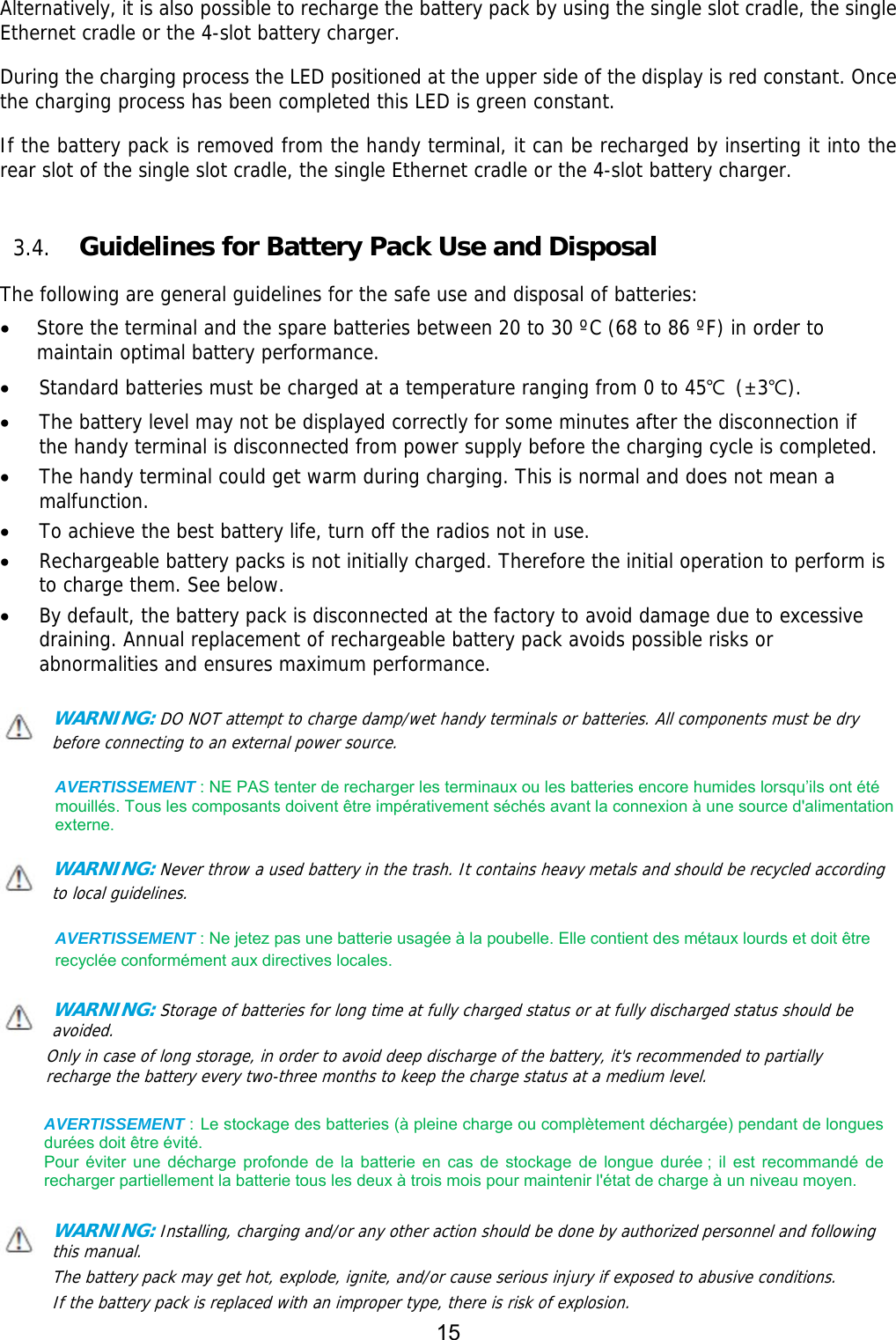 15  Alternatively, it is also possible to recharge the battery pack by using the single slot cradle, the single Ethernet cradle or the 4-slot battery charger.  During the charging process the LED positioned at the upper side of the display is red constant. Once the charging process has been completed this LED is green constant.  If the battery pack is removed from the handy terminal, it can be recharged by inserting it into the rear slot of the single slot cradle, the single Ethernet cradle or the 4-slot battery charger.    3.4. Guidelines for Battery Pack Use and Disposal  The following are general guidelines for the safe use and disposal of batteries:  Store the terminal and the spare batteries between 20 to 30 ºC (68 to 86 ºF) in order to maintain optimal battery performance.   Standard batteries must be charged at a temperature ranging from 0 to 45℃ (±3℃).  The battery level may not be displayed correctly for some minutes after the disconnection if the handy terminal is disconnected from power supply before the charging cycle is completed.   The handy terminal could get warm during charging. This is normal and does not mean a malfunction.  To achieve the best battery life, turn off the radios not in use.  Rechargeable battery packs is not initially charged. Therefore the initial operation to perform is to charge them. See below.  By default, the battery pack is disconnected at the factory to avoid damage due to excessive draining. Annual replacement of rechargeable battery pack avoids possible risks or abnormalities and ensures maximum performance.  WARNING: DO NOT attempt to charge damp/wet handy terminals or batteries. All components must be dry before connecting to an external power source.  AVERTISSEMENT : NE PAS tenter de recharger les terminaux ou les batteries encore humides lorsqu’ils ont été mouillés. Tous les composants doivent être impérativement séchés avant la connexion à une source d&apos;alimentation externe.  WARNING: Never throw a used battery in the trash. It contains heavy metals and should be recycled according to local guidelines.   AVERTISSEMENT : Ne jetez pas une batterie usagée à la poubelle. Elle contient des métaux lourds et doit être recyclée conformément aux directives locales.  WARNING: Storage of batteries for long time at fully charged status or at fully discharged status should be avoided. Only in case of long storage, in order to avoid deep discharge of the battery, it&apos;s recommended to partially recharge the battery every two-three months to keep the charge status at a medium level.   AVERTISSEMENT : Le stockage des batteries (à pleine charge ou complètement déchargée) pendant de longues durées doit être évité.   Pour  éviter  une  décharge  profonde  de  la  batterie  en  cas  de  stockage  de  longue  durée ;  il  est  recommandé  de recharger partiellement la batterie tous les deux à trois mois pour maintenir l&apos;état de charge à un niveau moyen.  WARNING: Installing, charging and/or any other action should be done by authorized personnel and following this manual. The battery pack may get hot, explode, ignite, and/or cause serious injury if exposed to abusive conditions. If the battery pack is replaced with an improper type, there is risk of explosion. 