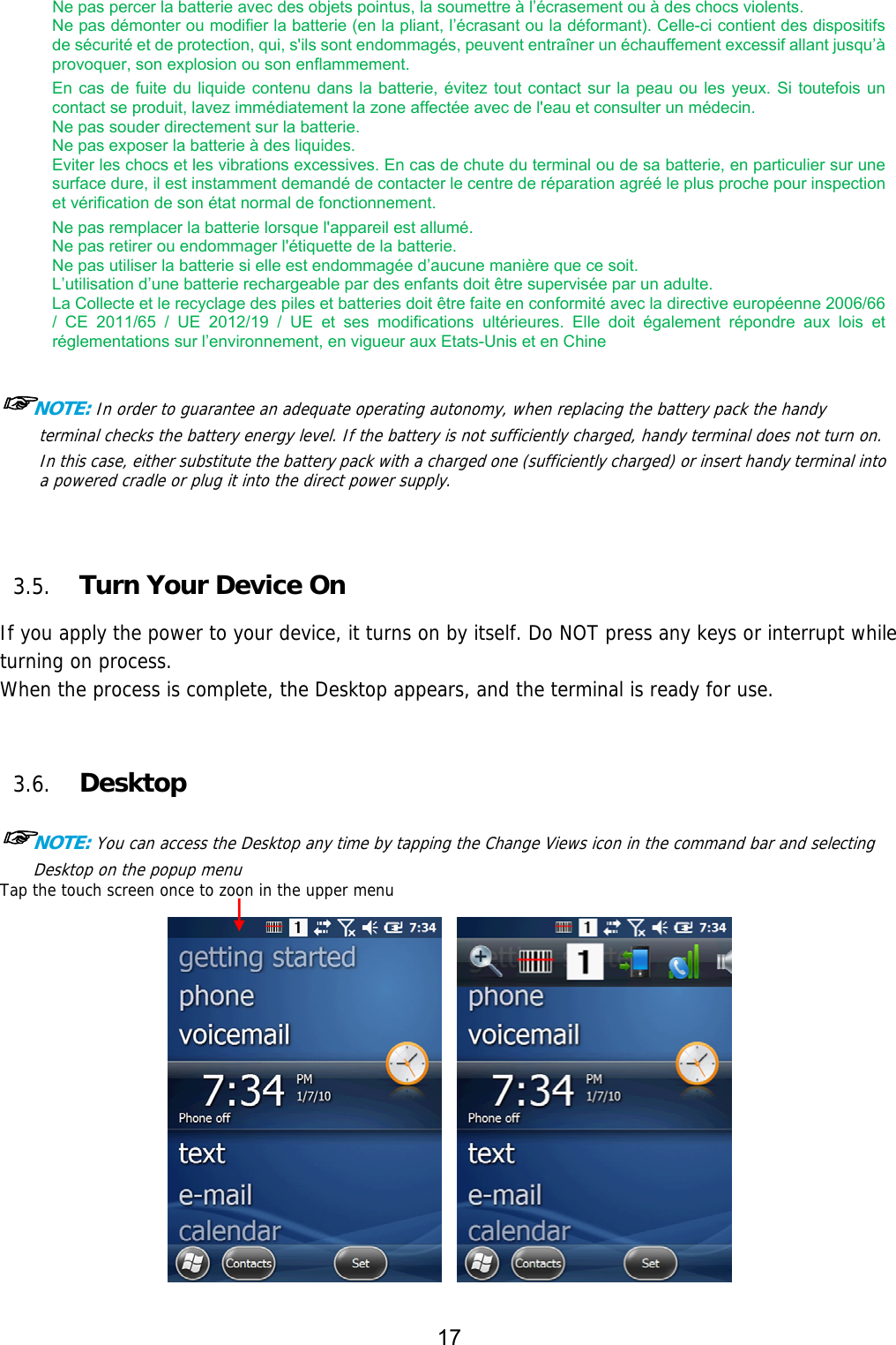 17  Ne pas percer la batterie avec des objets pointus, la soumettre à l’écrasement ou à des chocs violents. Ne pas démonter ou modifier la batterie (en la pliant, l’écrasant ou la déformant). Celle-ci contient des dispositifs de sécurité et de protection, qui, s&apos;ils sont endommagés, peuvent entraîner un échauffement excessif allant jusqu’à provoquer, son explosion ou son enflammement. En cas de fuite du liquide contenu dans la batterie, évitez tout contact sur la peau ou les yeux. Si toutefois un contact se produit, lavez immédiatement la zone affectée avec de l&apos;eau et consulter un médecin.   Ne pas souder directement sur la batterie.   Ne pas exposer la batterie à des liquides.   Eviter les chocs et les vibrations excessives. En cas de chute du terminal ou de sa batterie, en particulier sur une surface dure, il est instamment demandé de contacter le centre de réparation agréé le plus proche pour inspection et vérification de son état normal de fonctionnement. Ne pas remplacer la batterie lorsque l&apos;appareil est allumé.   Ne pas retirer ou endommager l&apos;étiquette de la batterie.   Ne pas utiliser la batterie si elle est endommagée d’aucune manière que ce soit.   L’utilisation d’une batterie rechargeable par des enfants doit être supervisée par un adulte. La Collecte et le recyclage des piles et batteries doit être faite en conformité avec la directive européenne 2006/66 /  CE  2011/65  /  UE  2012/19  /  UE  et  ses  modifications  ultérieures.  Elle  doit  également  répondre  aux  lois  et réglementations sur l’environnement, en vigueur aux Etats-Unis et en Chine  ☞NOTE: In order to guarantee an adequate operating autonomy, when replacing the battery pack the handy terminal checks the battery energy level. If the battery is not sufficiently charged, handy terminal does not turn on. In this case, either substitute the battery pack with a charged one (sufficiently charged) or insert handy terminal into a powered cradle or plug it into the direct power supply.    3.5. Turn Your Device On   If you apply the power to your device, it turns on by itself. Do NOT press any keys or interrupt while turning on process.  When the process is complete, the Desktop appears, and the terminal is ready for use.   3.6. Desktop  ☞NOTE: You can access the Desktop any time by tapping the Change Views icon in the command bar and selecting Desktop on the popup menu Tap the touch screen once to zoon in the upper menu             