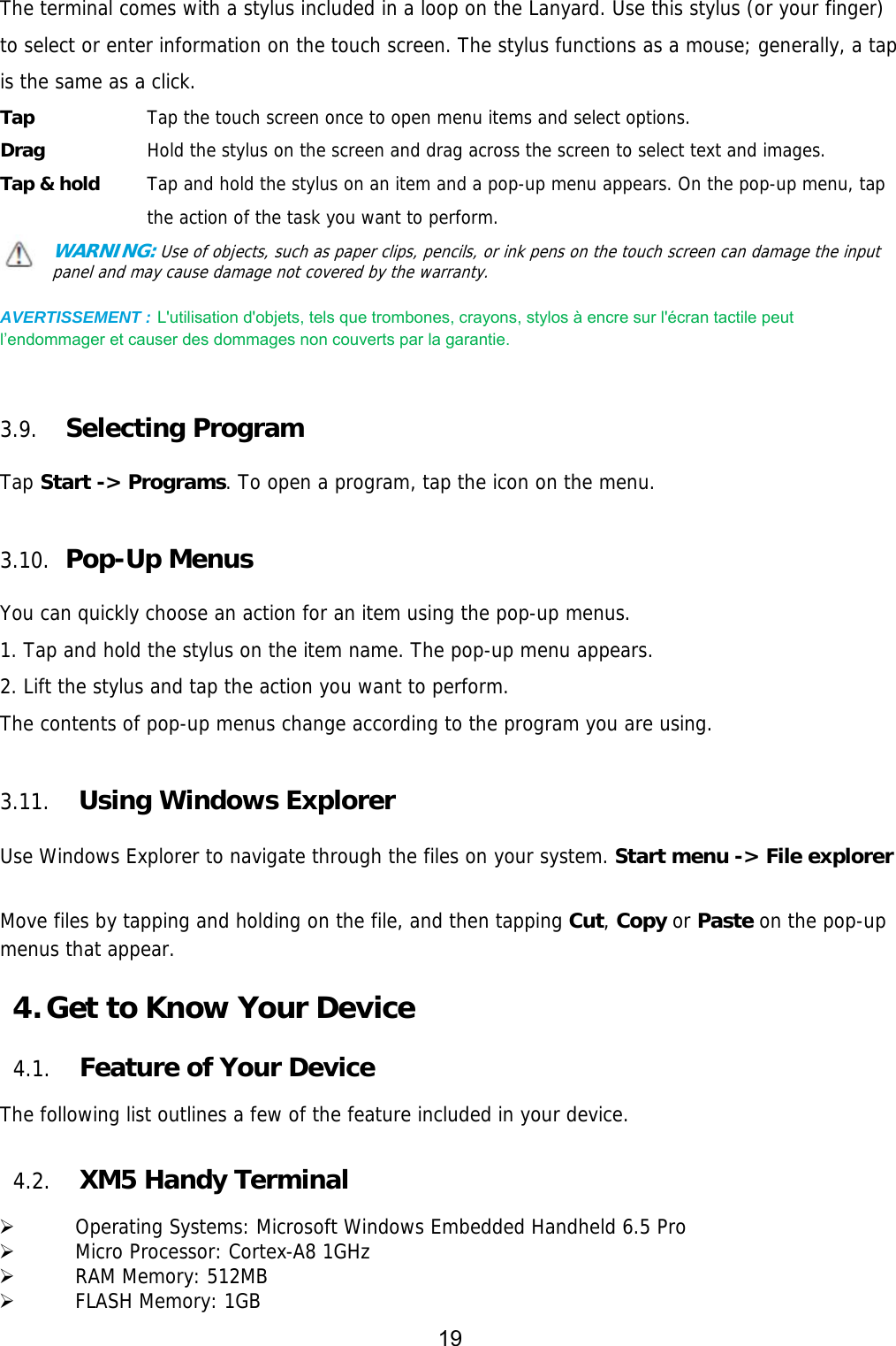 19  The terminal comes with a stylus included in a loop on the Lanyard. Use this stylus (or your finger) to select or enter information on the touch screen. The stylus functions as a mouse; generally, a tap is the same as a click. Tap     Tap the touch screen once to open menu items and select options. Drag     Hold the stylus on the screen and drag across the screen to select text and images. Tap &amp; hold    Tap and hold the stylus on an item and a pop-up menu appears. On the pop-up menu, tap the action of the task you want to perform. WARNING: Use of objects, such as paper clips, pencils, or ink pens on the touch screen can damage the input panel and may cause damage not covered by the warranty.  AVERTISSEMENT : L&apos;utilisation d&apos;objets, tels que trombones, crayons, stylos à encre sur l&apos;écran tactile peut l’endommager et causer des dommages non couverts par la garantie.      3.9. Selecting Program  Tap Start -&gt; Programs. To open a program, tap the icon on the menu.  3.10.  Pop-Up Menus  You can quickly choose an action for an item using the pop-up menus. 1. Tap and hold the stylus on the item name. The pop-up menu appears. 2. Lift the stylus and tap the action you want to perform. The contents of pop-up menus change according to the program you are using.  3.11. Using Windows Explorer  Use Windows Explorer to navigate through the files on your system. Start menu -&gt; File explorer  Move files by tapping and holding on the file, and then tapping Cut, Copy or Paste on the pop-up menus that appear.  4. Get to Know Your Device  4.1. Feature of Your Device  The following list outlines a few of the feature included in your device.   4.2. XM5 Handy Terminal    Operating Systems: Microsoft Windows Embedded Handheld 6.5 Pro   Micro Processor: Cortex-A8 1GHz   RAM Memory: 512MB   FLASH Memory: 1GB 