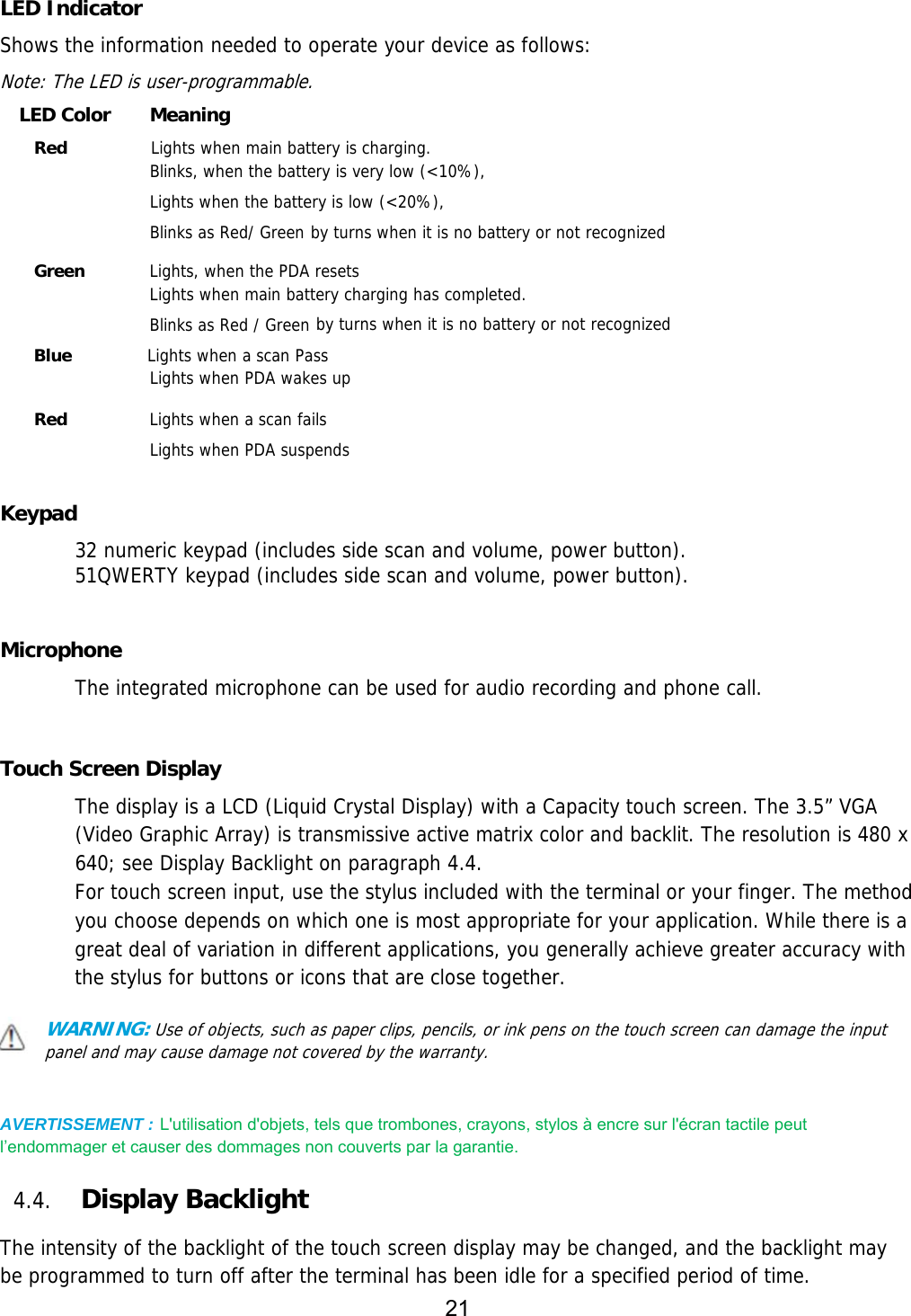 21    LED Indicator Shows the information needed to operate your device as follows:  Note: The LED is user-programmable. LED Color    Meaning Red          Lights when main battery is charging. Blinks, when the battery is very low (&lt;10%), Lights when the battery is low (&lt;20%), Blinks as Red/ Green by turns when it is no battery or not recognized   Green   Lights, when the PDA resets Lights when main battery charging has completed. Blinks as Red / Green by turns when it is no battery or not recognized  Blue         Lights when a scan Pass Lights when PDA wakes up   Red   Lights when a scan fails Lights when PDA suspends  Keypad 32 numeric keypad (includes side scan and volume, power button).  51QWERTY keypad (includes side scan and volume, power button).   Microphone The integrated microphone can be used for audio recording and phone call.    Touch Screen Display The display is a LCD (Liquid Crystal Display) with a Capacity touch screen. The 3.5” VGA (Video Graphic Array) is transmissive active matrix color and backlit. The resolution is 480 x 640; see Display Backlight on paragraph 4.4. For touch screen input, use the stylus included with the terminal or your finger. The method you choose depends on which one is most appropriate for your application. While there is a great deal of variation in different applications, you generally achieve greater accuracy with the stylus for buttons or icons that are close together.  WARNING: Use of objects, such as paper clips, pencils, or ink pens on the touch screen can damage the input panel and may cause damage not covered by the warranty.   AVERTISSEMENT : L&apos;utilisation d&apos;objets, tels que trombones, crayons, stylos à encre sur l&apos;écran tactile peut l’endommager et causer des dommages non couverts par la garantie.    4.4. Display Backlight  The intensity of the backlight of the touch screen display may be changed, and the backlight may be programmed to turn off after the terminal has been idle for a specified period of time. 