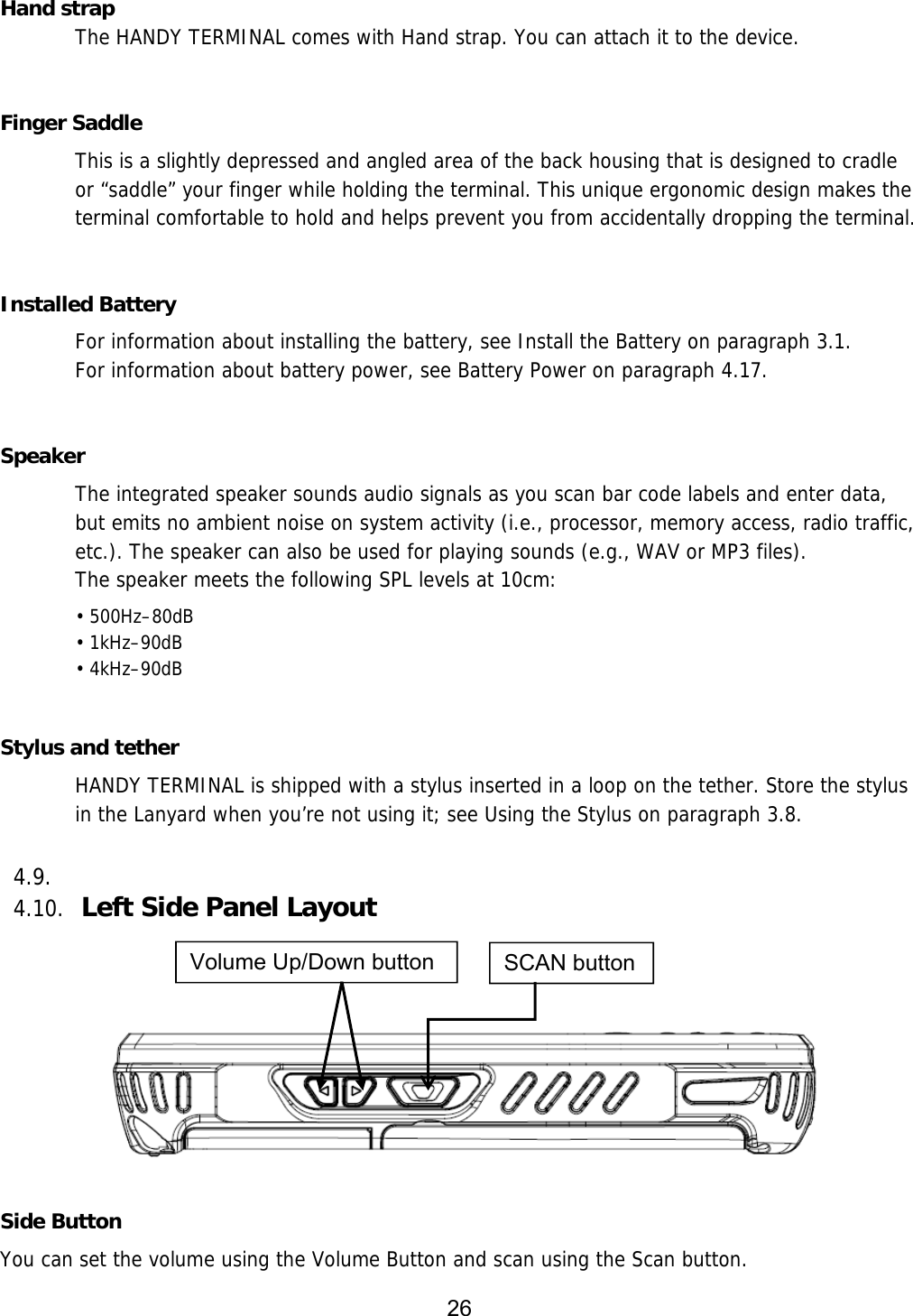 26    Hand strap   The HANDY TERMINAL comes with Hand strap. You can attach it to the device.     Finger Saddle This is a slightly depressed and angled area of the back housing that is designed to cradle or “saddle” your finger while holding the terminal. This unique ergonomic design makes the terminal comfortable to hold and helps prevent you from accidentally dropping the terminal.   Installed Battery For information about installing the battery, see Install the Battery on paragraph 3.1.  For information about battery power, see Battery Power on paragraph 4.17.   Speaker The integrated speaker sounds audio signals as you scan bar code labels and enter data, but emits no ambient noise on system activity (i.e., processor, memory access, radio traffic, etc.). The speaker can also be used for playing sounds (e.g., WAV or MP3 files). The speaker meets the following SPL levels at 10cm: • 500Hz–80dB • 1kHz–90dB • 4kHz–90dB   Stylus and tether HANDY TERMINAL is shipped with a stylus inserted in a loop on the tether. Store the stylus in the Lanyard when you’re not using it; see Using the Stylus on paragraph 3.8.  4.9.  4.10. Left Side Panel Layout      Side Button You can set the volume using the Volume Button and scan using the Scan button. SCAN button Volume Up/Down button 