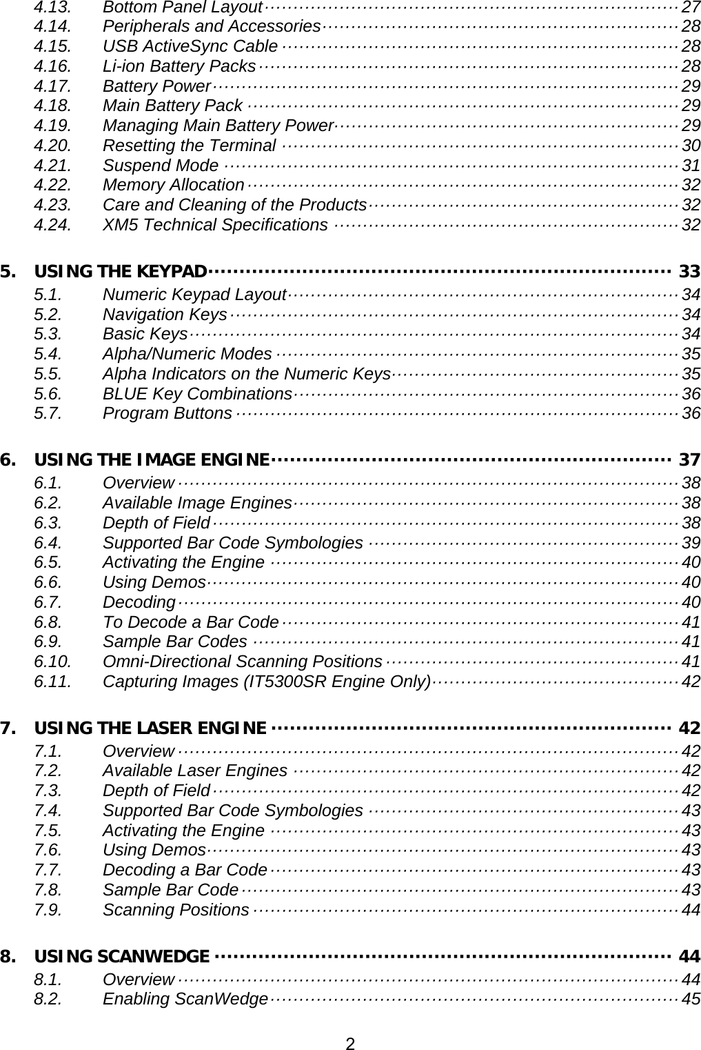 2  4.13. Bottom Panel Layout ········································································ 27 4.14. Peripherals and Accessories ······························································  28 4.15. USB ActiveSync Cable ····································································· 28 4.16. Li-ion Battery Packs ········································································· 28 4.17. Battery Power ················································································· 29 4.18. Main Battery Pack ··········································································· 29 4.19. Managing Main Battery Power···························································· 29 4.20. Resetting the Terminal ····································································· 30 4.21. Suspend Mode ··············································································· 31 4.22. Memory Allocation ··········································································· 32 4.23. Care and Cleaning of the Products ······················································  32 4.24. XM5 Technical Specifications ···························································· 32 5. USING THE KEYPAD ·········································································· 33 5.1. Numeric Keypad Layout ····································································  34 5.2. Navigation Keys ·············································································· 34 5.3. Basic Keys ····················································································· 34 5.4. Alpha/Numeric Modes ······································································ 35 5.5. Alpha Indicators on the Numeric Keys ·················································· 35 5.6. BLUE Key Combinations ···································································  36 5.7. Program Buttons ············································································· 36 6. USING THE IMAGE ENGINE ································································ 37 6.1. Overview ······················································································· 38 6.2. Available Image Engines ··································································· 38 6.3. Depth of Field ················································································· 38 6.4. Supported Bar Code Symbologies ······················································ 39 6.5. Activating the Engine ······································································· 40 6.6. Using Demos ·················································································· 40 6.7. Decoding ······················································································· 40 6.8. To Decode a Bar Code ····································································· 41 6.9. Sample Bar Codes ·········································································· 41 6.10. Omni-Directional Scanning Positions ··················································· 41 6.11. Capturing Images (IT5300SR Engine Only) ··········································· 42 7. USING THE LASER ENGINE ································································ 42 7.1. Overview ······················································································· 42 7.2. Available Laser Engines ··································································· 42 7.3. Depth of Field ················································································· 42 7.4. Supported Bar Code Symbologies ······················································ 43 7.5. Activating the Engine ······································································· 43 7.6. Using Demos ·················································································· 43 7.7. Decoding a Bar Code ······································································· 43 7.8. Sample Bar Code ············································································ 43 7.9. Scanning Positions ·········································································· 44 8. USING SCANWEDGE ········································································· 44 8.1. Overview ······················································································· 44 8.2. Enabling ScanWedge ······································································· 45 