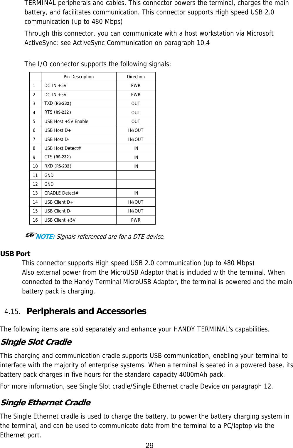 29  TERMINAL peripherals and cables. This connector powers the terminal, charges the main battery, and facilitates communication. This connector supports High speed USB 2.0 communication (up to 480 Mbps)   Through this connector, you can communicate with a host workstation via Microsoft ActiveSync; see ActiveSync Communication on paragraph 10.4   The I/O connector supports the following signals:  Pin Description  Direction 1  DC IN +5V   PWR 2  DC IN +5V   PWR 3  TXD (RS-232 ) OUT 4  RTS (RS-232 )   OUT 5  USB Host +5V Enable  OUT 6  USB Host D+  IN/OUT 7  USB Host D-  IN/OUT 8  USB Host Detect#  IN 9  CTS (RS-232 )    IN 10  RXD (RS-232 ) IN 11 GND   12 GND   13 CRADLE Detect# IN 14  USB Client D+ IN/OUT 15  USB Client D-  IN/OUT 16  USB Client +5V  PWR  ☞NOTE: Signals referenced are for a DTE device. USB Port This connector supports High speed USB 2.0 communication (up to 480 Mbps) Also external power from the MicroUSB Adaptor that is included with the terminal. When connected to the Handy Terminal MicroUSB Adaptor, the terminal is powered and the main battery pack is charging.  4.15. Peripherals and Accessories    The following items are sold separately and enhance your HANDY TERMINAL’s capabilities. Single Slot Cradle This charging and communication cradle supports USB communication, enabling your terminal to interface with the majority of enterprise systems. When a terminal is seated in a powered base, its battery pack charges in five hours for the standard capacity 4000mAh pack.  For more information, see Single Slot cradle/Single Ethernet cradle Device on paragraph 12.  Single Ethernet Cradle The Single Ethernet cradle is used to charge the battery, to power the battery charging system in the terminal, and can be used to communicate data from the terminal to a PC/laptop via the Ethernet port. 