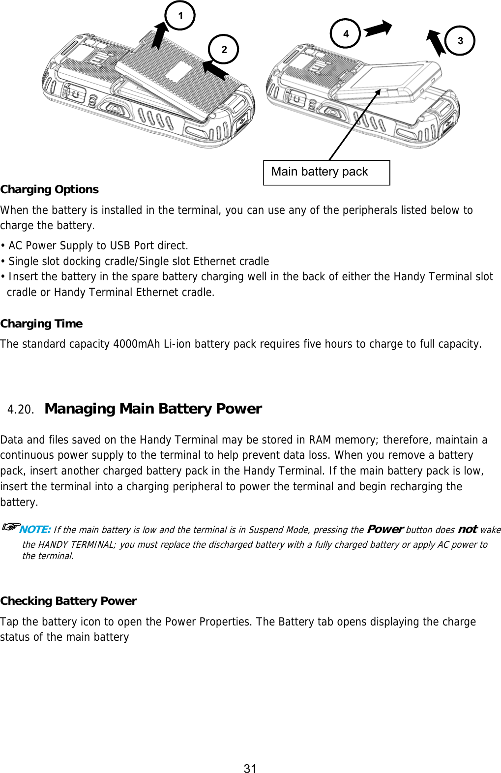 31    Charging Options When the battery is installed in the terminal, you can use any of the peripherals listed below to charge the battery.  • AC Power Supply to USB Port direct. • Single slot docking cradle/Single slot Ethernet cradle • Insert the battery in the spare battery charging well in the back of either the Handy Terminal slot cradle or Handy Terminal Ethernet cradle.  Charging Time The standard capacity 4000mAh Li-ion battery pack requires five hours to charge to full capacity.      4.20. Managing Main Battery Power   Data and files saved on the Handy Terminal may be stored in RAM memory; therefore, maintain a continuous power supply to the terminal to help prevent data loss. When you remove a battery pack, insert another charged battery pack in the Handy Terminal. If the main battery pack is low, insert the terminal into a charging peripheral to power the terminal and begin recharging the battery.  ☞NOTE: If the main battery is low and the terminal is in Suspend Mode, pressing the Power button does not wake the HANDY TERMINAL; you must replace the discharged battery with a fully charged battery or apply AC power to the terminal.   Checking Battery Power Tap the battery icon to open the Power Properties. The Battery tab opens displaying the charge status of the main battery   1 234Main battery pack 