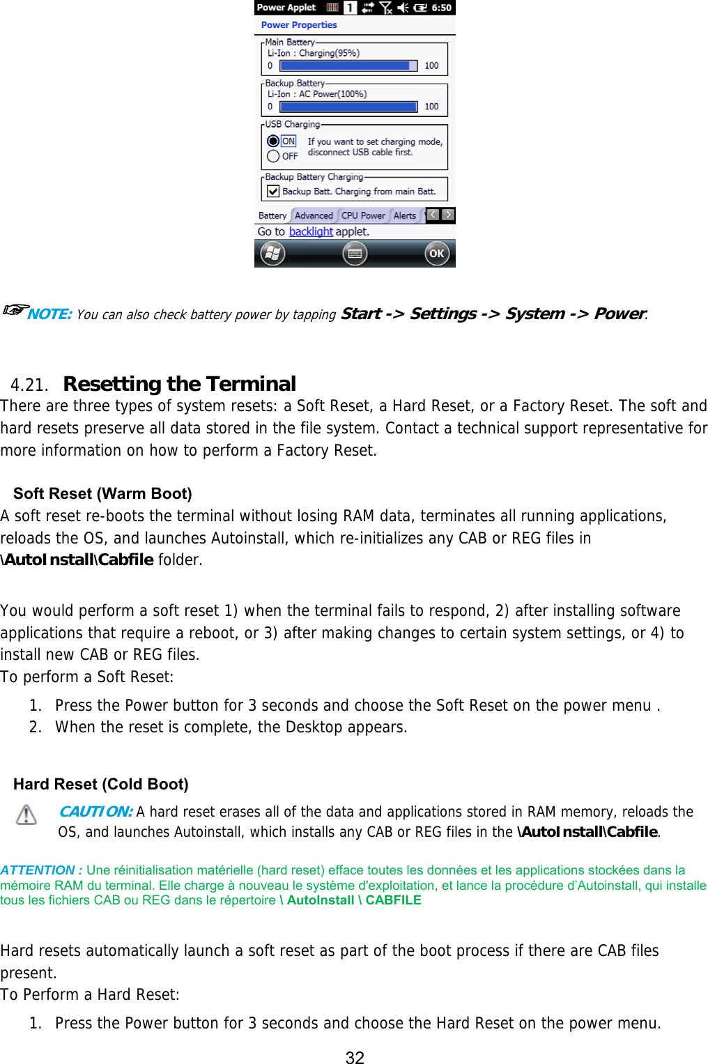 32    ☞NOTE: You can also check battery power by tapping Start -&gt; Settings -&gt; System -&gt; Power.   4.21. Resetting the Terminal   There are three types of system resets: a Soft Reset, a Hard Reset, or a Factory Reset. The soft and hard resets preserve all data stored in the file system. Contact a technical support representative for more information on how to perform a Factory Reset.  Soft Reset (Warm Boot) A soft reset re-boots the terminal without losing RAM data, terminates all running applications, reloads the OS, and launches Autoinstall, which re-initializes any CAB or REG files in \AutoInstall\Cabfile folder.   You would perform a soft reset 1) when the terminal fails to respond, 2) after installing software applications that require a reboot, or 3) after making changes to certain system settings, or 4) to install new CAB or REG files. To perform a Soft Reset:  1. Press the Power button for 3 seconds and choose the Soft Reset on the power menu . 2. When the reset is complete, the Desktop appears.  Hard Reset (Cold Boot) CAUTION: A hard reset erases all of the data and applications stored in RAM memory, reloads the OS, and launches Autoinstall, which installs any CAB or REG files in the \AutoInstall\Cabfile.  ATTENTION : Une réinitialisation matérielle (hard reset) efface toutes les données et les applications stockées dans la mémoire RAM du terminal. Elle charge à nouveau le système d&apos;exploitation, et lance la procédure d’Autoinstall, qui installe tous les fichiers CAB ou REG dans le répertoire \ AutoInstall \ CABFILE    Hard resets automatically launch a soft reset as part of the boot process if there are CAB files present. To Perform a Hard Reset:  1. Press the Power button for 3 seconds and choose the Hard Reset on the power menu. 