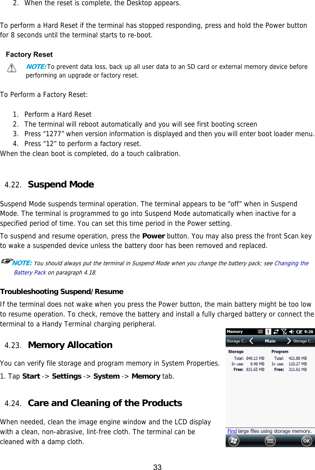 33  2. When the reset is complete, the Desktop appears.   To perform a Hard Reset if the terminal has stopped responding, press and hold the Power button for 8 seconds until the terminal starts to re-boot.  Factory Reset NOTE: To prevent data loss, back up all user data to an SD card or external memory device before performing an upgrade or factory reset.  To Perform a Factory Reset:  1. Perform a Hard Reset 2. The terminal will reboot automatically and you will see first booting screen 3. Press “1277” when version information is displayed and then you will enter boot loader menu. 4. Press “12” to perform a factory reset. When the clean boot is completed, do a touch calibration.   4.22. Suspend Mode    Suspend Mode suspends terminal operation. The terminal appears to be “off” when in Suspend Mode. The terminal is programmed to go into Suspend Mode automatically when inactive for a specified period of time. You can set this time period in the Power setting.  To suspend and resume operation, press the Power button. You may also press the front Scan key to wake a suspended device unless the battery door has been removed and replaced.  ☞NOTE: You should always put the terminal in Suspend Mode when you change the battery pack; see Changing the Battery Pack on paragraph 4.18.    Troubleshooting Suspend/Resume If the terminal does not wake when you press the Power button, the main battery might be too low to resume operation. To check, remove the battery and install a fully charged battery or connect the terminal to a Handy Terminal charging peripheral.  4.23. Memory Allocation  You can verify file storage and program memory in System Properties. 1. Tap Start -&gt; Settings -&gt; System -&gt; Memory tab.   4.24. Care and Cleaning of the Products    When needed, clean the image engine window and the LCD display with a clean, non-abrasive, lint-free cloth. The terminal can be cleaned with a damp cloth.  