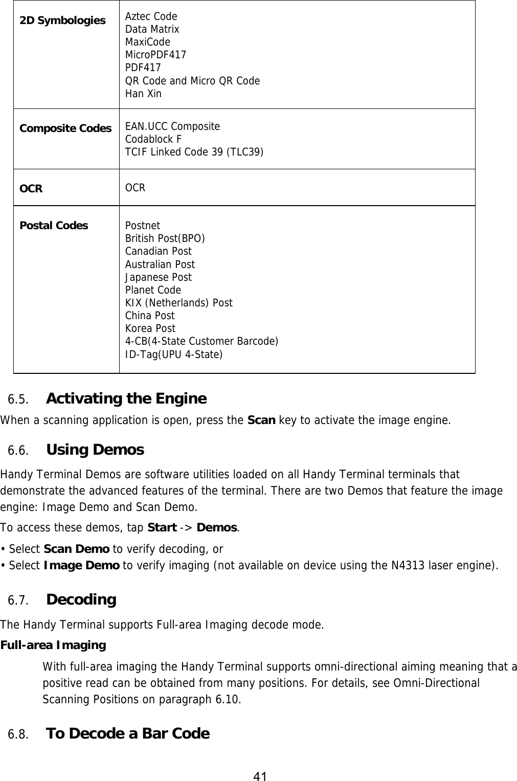 41   2D Symbologies Aztec Code Data Matrix MaxiCode MicroPDF417 PDF417 QR Code and Micro QR Code Han Xin  Composite Codes EAN.UCC Composite Codablock F TCIF Linked Code 39 (TLC39)  OCR  OCR  Postal Codes   Postnet British Post(BPO) Canadian Post Australian Post Japanese Post Planet Code KIX (Netherlands) Post China Post Korea Post 4-CB(4-State Customer Barcode) ID-Tag(UPU 4-State)   6.5. Activating the Engine  When a scanning application is open, press the Scan key to activate the image engine.  6.6. Using Demos Handy Terminal Demos are software utilities loaded on all Handy Terminal terminals that demonstrate the advanced features of the terminal. There are two Demos that feature the image engine: Image Demo and Scan Demo.  To access these demos, tap Start -&gt; Demos. • Select Scan Demo to verify decoding, or • Select Image Demo to verify imaging (not available on device using the N4313 laser engine).  6.7. Decoding The Handy Terminal supports Full-area Imaging decode mode.  Full-area Imaging With full-area imaging the Handy Terminal supports omni-directional aiming meaning that a positive read can be obtained from many positions. For details, see Omni-Directional Scanning Positions on paragraph 6.10.  6.8. To Decode a Bar Code  
