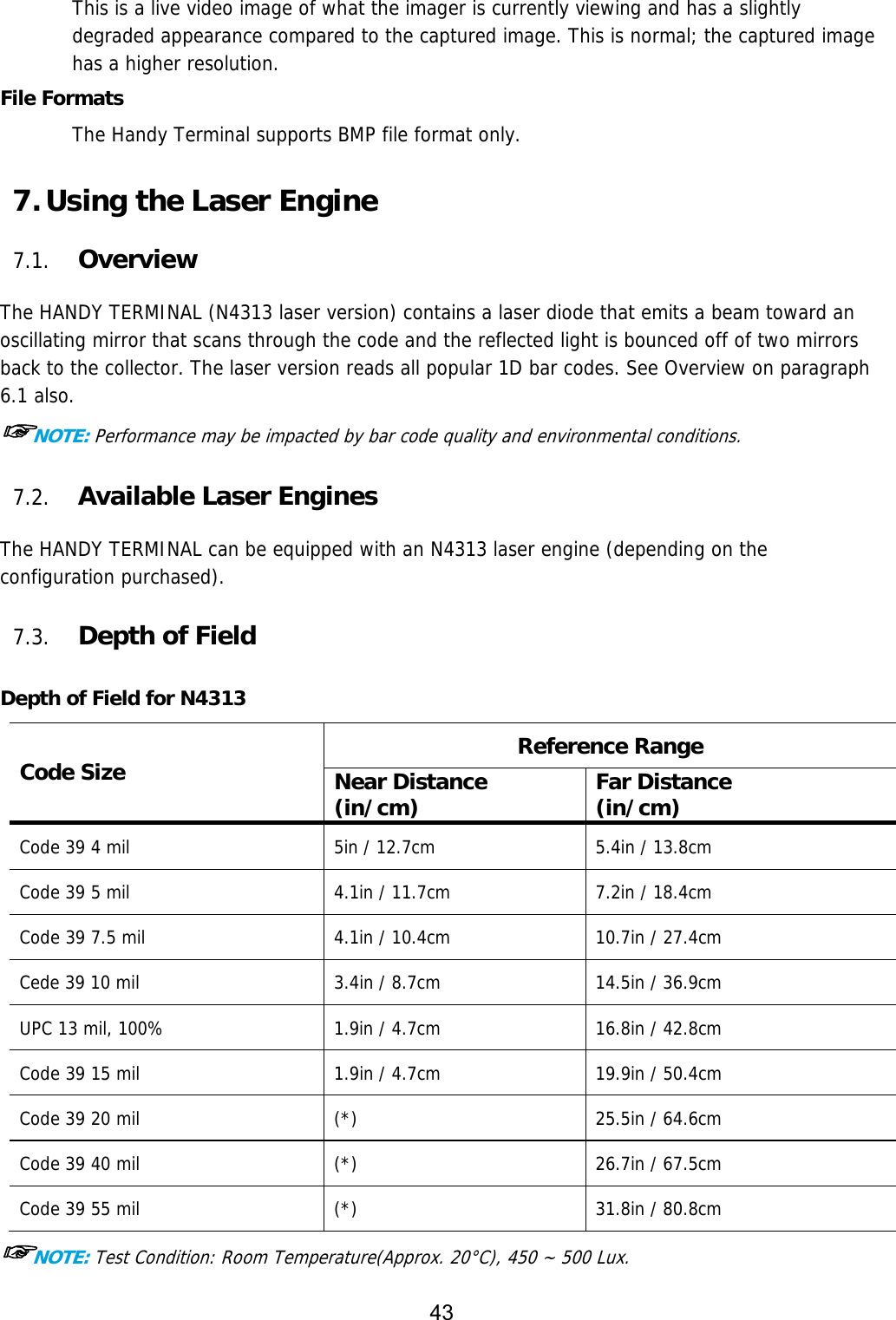 43  This is a live video image of what the imager is currently viewing and has a slightly degraded appearance compared to the captured image. This is normal; the captured image has a higher resolution.  File Formats The Handy Terminal supports BMP file format only.  7. Using the Laser Engine  7.1. Overview  The HANDY TERMINAL (N4313 laser version) contains a laser diode that emits a beam toward an oscillating mirror that scans through the code and the reflected light is bounced off of two mirrors back to the collector. The laser version reads all popular 1D bar codes. See Overview on paragraph 6.1 also. ☞NOTE: Performance may be impacted by bar code quality and environmental conditions.  7.2. Available Laser Engines  The HANDY TERMINAL can be equipped with an N4313 laser engine (depending on the configuration purchased).  7.3. Depth of Field  Depth of Field for N4313 Code Size  Reference Range Near Distance (in/cm)  Far Distance (in/cm) Code 39 4 mil  5in / 12.7cm  5.4in / 13.8cm Code 39 5 mil  4.1in / 11.7cm  7.2in / 18.4cm Code 39 7.5 mil  4.1in / 10.4cm  10.7in / 27.4cm Cede 39 10 mil  3.4in / 8.7cm  14.5in / 36.9cm UPC 13 mil, 100%  1.9in / 4.7cm  16.8in / 42.8cm Code 39 15 mil  1.9in / 4.7cm  19.9in / 50.4cm Code 39 20 mil  (*)  25.5in / 64.6cm Code 39 40 mil  (*)  26.7in / 67.5cm Code 39 55 mil  (*)  31.8in / 80.8cm ☞NOTE: Test Condition: Room Temperature(Approx. 20°C), 450 ~ 500 Lux. 