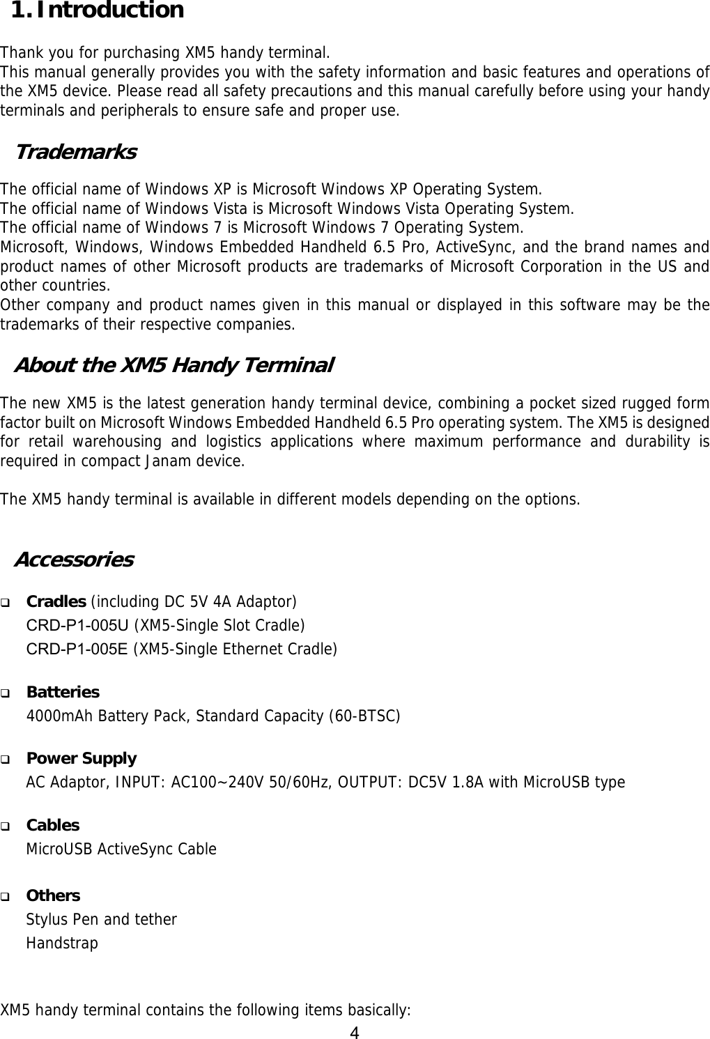 4   1. Introduction  Thank you for purchasing XM5 handy terminal.  This manual generally provides you with the safety information and basic features and operations of the XM5 device. Please read all safety precautions and this manual carefully before using your handy terminals and peripherals to ensure safe and proper use.   Trademarks  The official name of Windows XP is Microsoft Windows XP Operating System. The official name of Windows Vista is Microsoft Windows Vista Operating System. The official name of Windows 7 is Microsoft Windows 7 Operating System. Microsoft, Windows, Windows Embedded Handheld 6.5 Pro, ActiveSync, and the brand names and product names of other Microsoft products are trademarks of Microsoft Corporation in the US and other countries. Other company and product names given in this manual or displayed in this software may be the trademarks of their respective companies.  About the XM5 Handy Terminal  The new XM5 is the latest generation handy terminal device, combining a pocket sized rugged form factor built on Microsoft Windows Embedded Handheld 6.5 Pro operating system. The XM5 is designed for retail warehousing and logistics applications where maximum performance and durability is required in compact Janam device.   The XM5 handy terminal is available in different models depending on the options.    Accessories   Cradles (including DC 5V 4A Adaptor) CRD-P1-005U (XM5-Single Slot Cradle)  CRD-P1-005E (XM5-Single Ethernet Cradle)   Batteries 4000mAh Battery Pack, Standard Capacity (60-BTSC)   Power Supply AC Adaptor, INPUT: AC100~240V 50/60Hz, OUTPUT: DC5V 1.8A with MicroUSB type   Cables MicroUSB ActiveSync Cable     Others Stylus Pen and tether Handstrap   XM5 handy terminal contains the following items basically: 