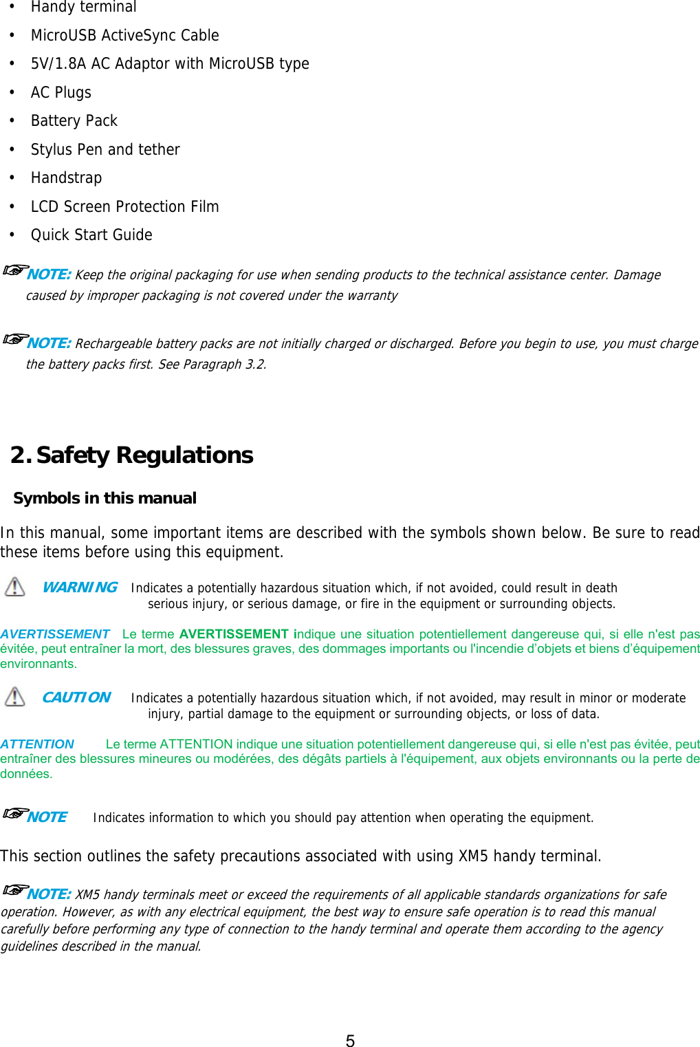 5  •  Handy terminal •  MicroUSB ActiveSync Cable •  5V/1.8A AC Adaptor with MicroUSB type •  AC Plugs  •  Battery Pack  •  Stylus Pen and tether •  Handstrap  •  LCD Screen Protection Film •  Quick Start Guide  ☞NOTE: Keep the original packaging for use when sending products to the technical assistance center. Damage caused by improper packaging is not covered under the warranty  ☞NOTE: Rechargeable battery packs are not initially charged or discharged. Before you begin to use, you must charge the battery packs first. See Paragraph 3.2.     2. Safety Regulations  Symbols in this manual  In this manual, some important items are described with the symbols shown below. Be sure to read these items before using this equipment.   WARNING  Indicates a potentially hazardous situation which, if not avoided, could result in death serious injury, or serious damage, or fire in the equipment or surrounding objects.   AVERTISSEMENT  Le terme AVERTISSEMENT indique une situation potentiellement dangereuse qui, si elle n&apos;est pas évitée, peut entraîner la mort, des blessures graves, des dommages importants ou l&apos;incendie d’objets et biens d’équipement environnants.  CAUTION   Indicates a potentially hazardous situation which, if not avoided, may result in minor or moderate injury, partial damage to the equipment or surrounding objects, or loss of data.    ATTENTION     Le terme ATTENTION indique une situation potentiellement dangereuse qui, si elle n&apos;est pas évitée, peut entraîner des blessures mineures ou modérées, des dégâts partiels à l&apos;équipement, aux objets environnants ou la perte de données.  ☞NOTE    Indicates information to which you should pay attention when operating the equipment.   This section outlines the safety precautions associated with using XM5 handy terminal.   ☞NOTE: XM5 handy terminals meet or exceed the requirements of all applicable standards organizations for safe operation. However, as with any electrical equipment, the best way to ensure safe operation is to read this manual carefully before performing any type of connection to the handy terminal and operate them according to the agency guidelines described in the manual.    