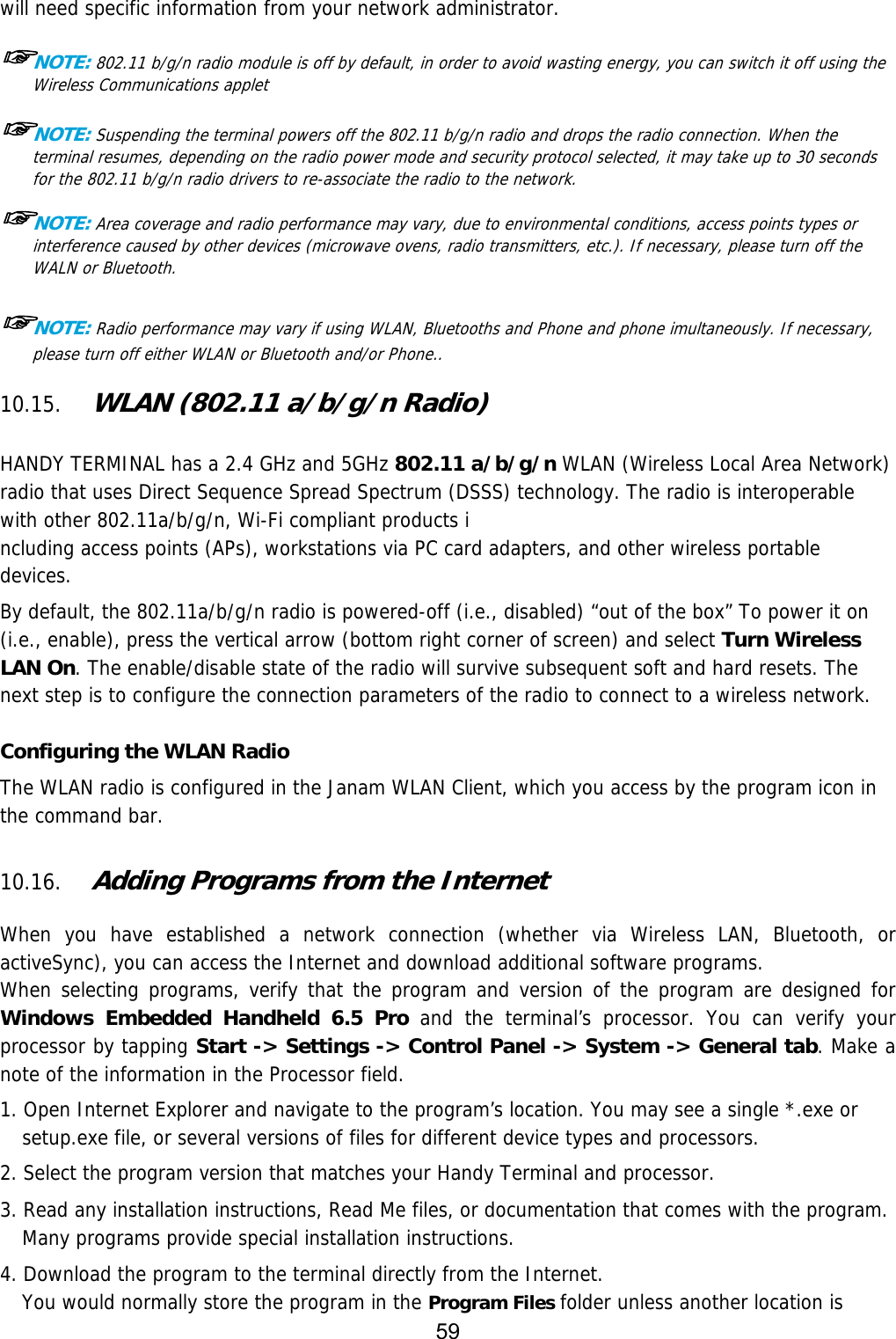 59  will need specific information from your network administrator.  ☞NOTE: 802.11 b/g/n radio module is off by default, in order to avoid wasting energy, you can switch it off using the Wireless Communications applet  ☞NOTE: Suspending the terminal powers off the 802.11 b/g/n radio and drops the radio connection. When the terminal resumes, depending on the radio power mode and security protocol selected, it may take up to 30 seconds for the 802.11 b/g/n radio drivers to re-associate the radio to the network.  ☞NOTE: Area coverage and radio performance may vary, due to environmental conditions, access points types or interference caused by other devices (microwave ovens, radio transmitters, etc.). If necessary, please turn off the WALN or Bluetooth.  ☞NOTE: Radio performance may vary if using WLAN, Bluetooths and Phone and phone imultaneously. If necessary, please turn off either WLAN or Bluetooth and/or Phone..  10.15. WLAN (802.11 a/b/g/n Radio)   HANDY TERMINAL has a 2.4 GHz and 5GHz 802.11 a/b/g/n WLAN (Wireless Local Area Network) radio that uses Direct Sequence Spread Spectrum (DSSS) technology. The radio is interoperable with other 802.11a/b/g/n, Wi-Fi compliant products i ncluding access points (APs), workstations via PC card adapters, and other wireless portable devices.  By default, the 802.11a/b/g/n radio is powered-off (i.e., disabled) “out of the box” To power it on (i.e., enable), press the vertical arrow (bottom right corner of screen) and select Turn Wireless LAN On. The enable/disable state of the radio will survive subsequent soft and hard resets. The next step is to configure the connection parameters of the radio to connect to a wireless network.  Configuring the WLAN Radio The WLAN radio is configured in the Janam WLAN Client, which you access by the program icon in the command bar.  10.16. Adding Programs from the Internet  When you have established a network connection (whether via Wireless LAN, Bluetooth, or activeSync), you can access the Internet and download additional software programs. When selecting programs, verify that the program and version of the program are designed for Windows Embedded Handheld 6.5 Pro and the terminal’s processor. You can verify your processor by tapping Start -&gt; Settings -&gt; Control Panel -&gt; System -&gt; General tab. Make a note of the information in the Processor field.  1. Open Internet Explorer and navigate to the program’s location. You may see a single *.exe or setup.exe file, or several versions of files for different device types and processors.  2. Select the program version that matches your Handy Terminal and processor. 3. Read any installation instructions, Read Me files, or documentation that comes with the program. Many programs provide special installation instructions. 4. Download the program to the terminal directly from the Internet. You would normally store the program in the Program Files folder unless another location is 