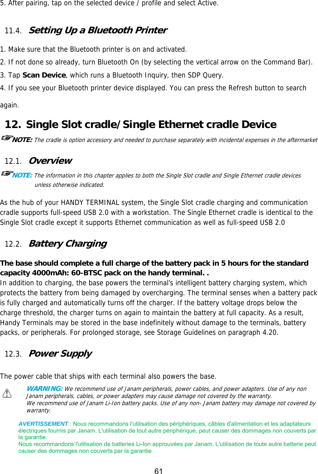 61  5. After pairing, tap on the selected device / profile and select Active.  11.4. Setting Up a Bluetooth Printer  1. Make sure that the Bluetooth printer is on and activated. 2. If not done so already, turn Bluetooth On (by selecting the vertical arrow on the Command Bar). 3. Tap Scan Device, which runs a Bluetooth Inquiry, then SDP Query. 4. If you see your Bluetooth printer device displayed. You can press the Refresh button to search again. 12. Single Slot cradle/Single Ethernet cradle Device ☞NOTE: The cradle is option accessory and needed to purchase separately with incidental expenses in the aftermarket  12.1. Overview ☞NOTE: The information in this chapter applies to both the Single Slot cradle and Single Ethernet cradle devices unless otherwise indicated.  As the hub of your HANDY TERMINAL system, the Single Slot cradle charging and communication cradle supports full-speed USB 2.0 with a workstation. The Single Ethernet cradle is identical to the Single Slot cradle except it supports Ethernet communication as well as full-speed USB 2.0   12.2. Battery Charging  The base should complete a full charge of the battery pack in 5 hours for the standard capacity 4000mAh: 60-BTSC pack on the handy terminal. . In addition to charging, the base powers the terminal’s intelligent battery charging system, which protects the battery from being damaged by overcharging. The terminal senses when a battery pack is fully charged and automatically turns off the charger. If the battery voltage drops below the charge threshold, the charger turns on again to maintain the battery at full capacity. As a result, Handy Terminals may be stored in the base indefinitely without damage to the terminals, battery packs, or peripherals. For prolonged storage, see Storage Guidelines on paragraph 4.20.   12.3. Power Supply  The power cable that ships with each terminal also powers the base. WARNING: We recommend use of Janam peripherals, power cables, and power adapters. Use of any non Janam peripherals, cables, or power adapters may cause damage not covered by the warranty. We recommend use of Janam Li-Ion battery packs. Use of any non- Janam battery may damage not covered by warranty.   AVERTISSEMENT : Nous recommandons l&apos;utilisation des périphériques, câbles d&apos;alimentation et les adaptateurs électriques fournis par Janam. L&apos;utilisation de tout autre périphérique, peut causer des dommages non couverts par la garantie.   Nous recommandons l&apos;utilisation de batteries Li-Ion approuvées par Janam. L&apos;utilisation de toute autre batterie peut causer des dommages non couverts par la garantie 