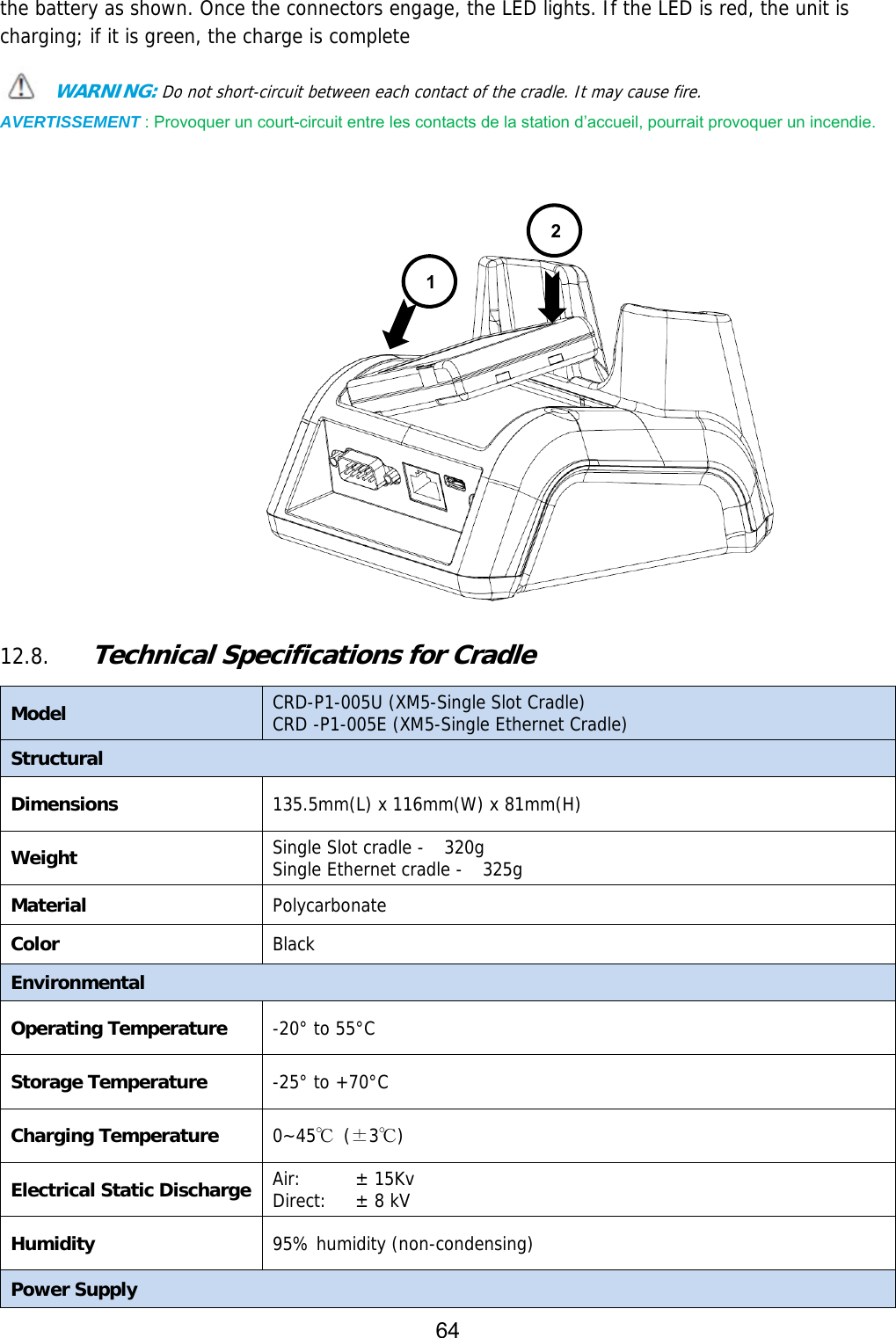 64  the battery as shown. Once the connectors engage, the LED lights. If the LED is red, the unit is charging; if it is green, the charge is complete  WARNING: Do not short-circuit between each contact of the cradle. It may cause fire. AVERTISSEMENT : Provoquer un court-circuit entre les contacts de la station d’accueil, pourrait provoquer un incendie.                  12.8. Technical Specifications for Cradle  Model  CRD-P1-005U (XM5-Single Slot Cradle) CRD -P1-005E (XM5-Single Ethernet Cradle) Structural Dimensions  135.5mm(L) x 116mm(W) x 81mm(H) Weight Single Slot cradle -  320g Single Ethernet cradle -  325g Material Polycarbonate Color Black Environmental Operating Temperature  -20° to 55°C Storage Temperature  -25° to +70°C Charging Temperature 0~45℃ (±3℃) Electrical Static Discharge Air:  Direct:  ± 15Kv ± 8 kV Humidity  95% humidity (non-condensing) Power Supply 12
