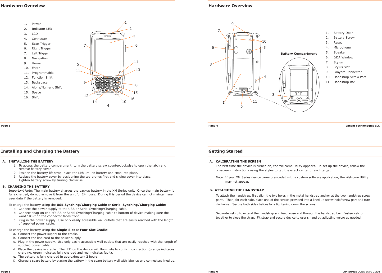 Hardware OverviewGetting StartedHardware OverviewA.  INSTALLING THE BATTERY1.  To access the battery compartment, turn the battery screw counterclockwise to open the latch and   remove battery cover.2.  Position the battery-lift strap, place the Lithium-ion battery and snap into place.3. Replacethebatterycoverbypositioningthetopprongsrstandslidingcoverintoplace.  Tighten battery screw by turning clockwise.B.  CHARGING THE BATTERYImportant Note: The main battery charges the backup battery in the XM Series unit.  Once the main battery is fully charged, do not remove it from the unit for 24 hours.  During this period the device cannot maintain any user data if the battery is removed.To charge the battery using the USB Synching/Charging Cable or Serial Synching/Charging Cable:a.  Connect the power supply to the USB or Serial Synching/Charging cable.b.  Connect snap-on end of USB or Serial Synching/Charging cable to bottom of device making sure the word “TOP” on the connector faces front.c.  Plug in the power supply.  Use only easily accessible wall outlets that are easily reached with the length of supplied power cable.To charge the battery using the Single-Slot or Four-Slot Cradle:a.  Connect the power supply to the cradle.b.  Connect the line cord to the power supply.c.  Plug in the power supply.  Use only easily accessible wall outlets that are easily reached with the length of supplied power cable.d. Placethedeviceincradle.TheLEDonthedevicewillilluminatetoconrmconnection(orangeindicatescharging, green indicates fully charged and red indicates fault).e.  The battery is fully charged in approximately 2 hours.f.  Charge a spare battery by placing the battery in the spare battery well with label up and connectors lined up.Installing and Charging the BatteryA.  CALIBRATING THE SCREENThersttimethedeviceisturnedon,theWelcomeUtilityappears.Tosetupthedevice,followtheon-screen instructions using the stylus to tap the exact center of each targetNote:IfyourXMSeriesdevicecamepre-loadedwithacustomsoftwareapplication,theWelcomeUtilitymay not appear.B.  ATTACHING THE HANDSTRAP Toattachthehandstrap,rstalignthetwoholesinthemetalhandstrapanchoratthetwohandstrapscrewports.  Then, for each side, place one of the screws provided into a lined up screw hole/screw port and turn clockwise.  Secure both sides before fully tightening down the screws.  Separate velcro to extend the handstrap and feed loose end through the handstrap bar.  Fasten velcro together to close the strap.  Fit strap and secure device to user’s hand by adjusting velcro as needed.Janam Technologies LLCXM Series Quick Start GuidePage 4               Page 6Page 3Page 5589647101231211 13151614111.  Power2.  Indicator LED3.  LCD4.  Connector5.  Scan Trigger6.  Right Trigger7.  Left Trigger8.  Navigation9.  Home10.  Enter11.   Programmable12.  Function Shift13.  Backspace14.  Alpha/Numeric Shift15.  Space16.  Shift742356891Battery Compartment1.  Battery Door2.  Battery Screw3.  Reset4.  Microphone5.  Speaker6. IrDAWindow7.  Stylus8.  Stylus Slot9.  Lanyard Connector10.  Handstrap Screw Port11.  Handstrap Bar1011