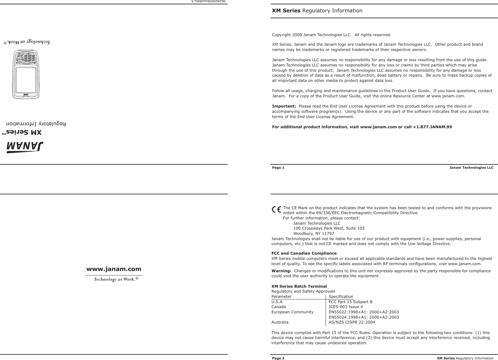 XM Series   Regulatory Information™XM Series Regulatory InformationXM Series Regulatory InformationJanam Technologies LLC062609XMminiREG.5Technology at Work.®The CE Mark on the product indicates that the system has been tested to and conforms with the provisions noted within the 89/336/EEC Electromagnetic Compatibility Directive.For further information, please contact:Janam Technologies LLC100 Crossways Park West, Suite 105Woodbury, NY 11797Janam Technologies shall not be liable for use of our product with equipment (i.e., power supplies, personal computers, etc.) that is not CE marked and does not comply with the Low Voltage Directive.FCC and Canadian ComplianceXM Series mobile computers meet or exceed all applicable standards and have been manufactured to the highest level of quality. To see the specic labels associated with RF terminals congurations, visit www.janam.com.Warning:  Changes or modications to this unit not expressly approved by the party responsible for compliance could void the user authority to operate the equipment.XM Series Batch TerminalRegulatory and Safety ApprovalsParameter  SpecicationU.S.A.  FCC Part 15 Subpart BCanada  ICES-003 Issue 4European Community   EN55022:1998+A1: 2000+A2:2003  EN55024:1998+A1: 2000+A2:2003Australia  AS/NZS CISPR 22:2004This device complies with Part 15 of the FCC Rules. Operation is subject to the following two conditions: (1) this device may not cause harmful interference, and (2) this device must accept any interference received, including interference that may cause undesired operation.www.janam.comTechnology at Work.®Copyright 2009 Janam Technologies LLC.  All rights reserved.XM Series, Janam and the Janam logo are trademarks of Janam Technologies LLC.  Other product and brand names may be trademarks or registered trademarks of their respective owners.Janam Technologies LLC assumes no responsibility for any damage or loss resulting from the use of this guide.  Janam Technologies LLC assumes no responsibility for any loss or claims by third parties which may arise through the use of this product.  Janam Technologies LLC assumes no responsibility for any damage or loss caused by deletion of data as a result of malfunction, dead battery or repairs.  Be sure to make backup copies of all important data on other media to protect against data loss.Follow all usage, charging and maintenance guidelines in the Product User Guide.  If you have questions, contact Janam.  For a copy of the Product User Guide, visit the online Resource Center at www.janam.com.Important:  Please read the End User License Agreement with this product before using the device or accompanying software program(s).  Using the device or any part of the software indicates that you accept the terms of the End User License Agreement.For additional product information, visit www.janam.com or call +1.877.JANAM.99Page 1Page 2