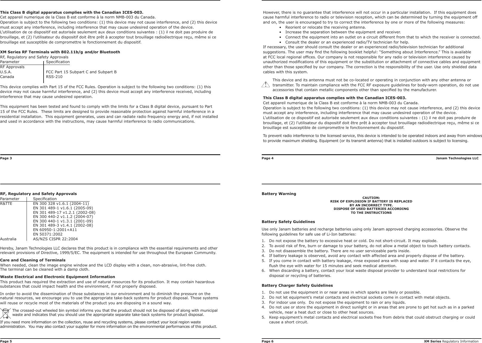 RF, Regulatory and Safety ApprovalsParameter  Specication   R&amp;TTE  EN 300 328 v1.6.1 (2004-11)  EN 301 489-1 v1.6.1 (2005-09)  EN 301 489-17 v1.2.1 (2002-08)  EN 300 440-2 v1.1.2 (2004-07)  EN 300 440-1 v1.3.1 (2001-09)  EN 301 489-3 v1.4.1 (2002-08)  EN 60950-1:2001+A11  EN 50371:2002Australia  AS/NZS CISPR 22:2004Hereby, Janam Technologies LLC declares that this product is in compliance with the essential requirements and other relevant provisions of Directive, 1999/5/EC. The equipment is intended for use throughout the European Community. Care and Cleaning of TerminalsWhen needed, clean the image engine window and the LCD display with a clean, non-abrasive, lint-free cloth. The terminal can be cleaned with a damp cloth.Waste Electrical and Electronic Equipment InformationThis product has required the extraction and use of natural resources for its production. It may contain hazardous substances that could impact health and the environment, if not properly disposed.In order to avoid the dissemination of those substances in our environment and to diminish the pressure on the natural resources, we encourage you to use the appropriate take-back systems for product disposal. Those systems will reuse or recycle most of the materials of the product you are disposing in a sound way.The crossed-out wheeled bin symbol informs you that the product should not be disposed of along with municipal waste and indicates that you should use the appropriate separate take-back systems for product disposal.If you need more information on the collection, reuse and recycling systems, please contact your local region waste administration.  You may also contact your supplier for more information on the environmental performances of this product.Janam Technologies LLCXM Series Regulatory InformationHowever, there is no guarantee that interference will not occur in a particular installation.  If this equipment does cause harmful interference to radio or television reception, which can be determined by turning the equipment off and on, the user is encouraged to try to correct the interference by one or more of the following measures:•  Reorient or relocate the receiving antenna.•  Increase the separation between the equipment and receiver.•  Connect the equipment into an outlet on a circuit different from that to which the receiver is connected.•  Consult the dealer or an experienced radio/TV technician for help.If necessary, the user should consult the dealer or an experienced radio/television technician for additional suggestions. The user may nd the following booklet helpful: “Something about Interference.” This is available at FCC local regional ofces. Our company is not responsible for any radio or television interference caused by unauthorized modications of this equipment or the substitution or attachment of connective cables and equipment other than those specied by our company. The correction is the responsibility of the user. Use only shielded data cables with this system.This device and its antenna must not be co-located or operating in conjunction with any other antenna or transmitter. To maintain compliance with the FCC RF exposure guidelines for body-worn operation, do not use accessories that contain metallic components other than specied by the manufacturer.This Class B digital apparatus complies with the Canadian ICES-003.Cet appareil numerique de la Class B est conforme à la norm NMB-003 du Canada.Operation is subject to the following two conditions: (1) this device may not cause interference, and (2) this device must accept any interference, including interference that may cause undesired operation of the device.L’utilisation de ce dispositif est autorisée seulement aux deux conditions suivantes : (1) il ne doit pas produire de brouillage, et (2) l’utilisateur du dispositif doit être prêt à accepter tout brouillage radioélectrique reçu, même si ce brouillage est susceptible de compromettre le fonctionnement du dispositif.To prevent radio interference to the licensed service, this device is intended to be operated indoors and away from windows to provide maximum shielding. Equipment (or its transmit antenna) that is installed outdoors is subject to licensing.Battery WarningCAUTION:RISK OF EXPLOSION IF BATTERY IS REPLACEDBY AN INCORRECT TYPE.DISPOSE OF USED BATTERIES ACCORDINGTO THE INSTRUCTIONSBattery Safety GuidelinesUse only Janam batteries and recharge batteries using only Janam approved charging accessories. Observe the following guidelines for safe use of Li-Ion batteries:1.  Do not expose the battery to excessive heat or cold. Do not short-circuit. It may explode.2.  To avoid risk of re, burn or damage to your battery, do not allow a metal object to touch battery contacts.3.  Do not disassemble the battery. There are no user serviceable parts inside.4.  If battery leakage is observed, avoid any contact with affected area and properly dispose of the battery.5.  If you come in contact with battery leakage, rinse exposed area with soap and water. If it contacts the eye, ush the eye with water for 15 minutes and seek medical attention.6.  When discarding a battery, contact your local waste disposal provider to understand local restrictions for disposal or recycling of batteries.Battery Charger Safety Guidelines1.  Do not use the equipment in or near areas in which sparks are likely or possible.2.  Do not let equipment’s metal contacts and electrical sockets come in contact with metal objects.3.  For indoor use only.  Do not expose the equipment to rain or any liquids.4.  Do not use or store the equipment in direct sunlight or in areas that are prone to get hot such as in a parked vehicle, near a heat duct or close to other heat sources.5.  Keep equipment’s metal contacts and electrical sockets free from debris that could obstruct charging or could cause a short circuit.This Class B digital apparatus complies with the Canadian ICES-003.Cet appareil numerique de la Class B est conforme à la norm NMB-003 du Canada.Operation is subject to the following two conditions: (1) this device may not cause interference, and (2) this device must accept any interference, including interference that may cause undesired operation of the device.L’utilisation de ce dispositif est autorisée seulement aux deux conditions suivantes : (1) il ne doit pas produire de brouillage, et (2) l’utilisateur du dispositif doit être prêt à accepter tout brouillage radioélectrique reçu, même si ce brouillage est susceptible de compromettre le fonctionnement du dispositif.XM Series RF Terminals with 802.11b/g  and/or BluetoothRF, Regulatory and Safety ApprovalsParameter  SpecicationRF Approvals U.S.A.  FCC Part 15 Subpart C and Subpart BCanada  RSS-210This device complies with Part 15 of the FCC Rules. Operation is subject to the following two conditions: (1) this device may not cause harmful interference, and (2) this device must accept any interference received, including interference that may cause undesired operation.This equipment has been tested and found to comply with the limits for a Class B digital device, pursuant to Part 15 of the FCC Rules.  These limits are designed to provide reasonable protection against harmful interference in a residential installation.  This equipment generates, uses and can radiate radio frequency energy and, if not installed and used in accordance with the instructions, may cause harmful interference to radio communications.Page 4               Page 6Page 3Page 5