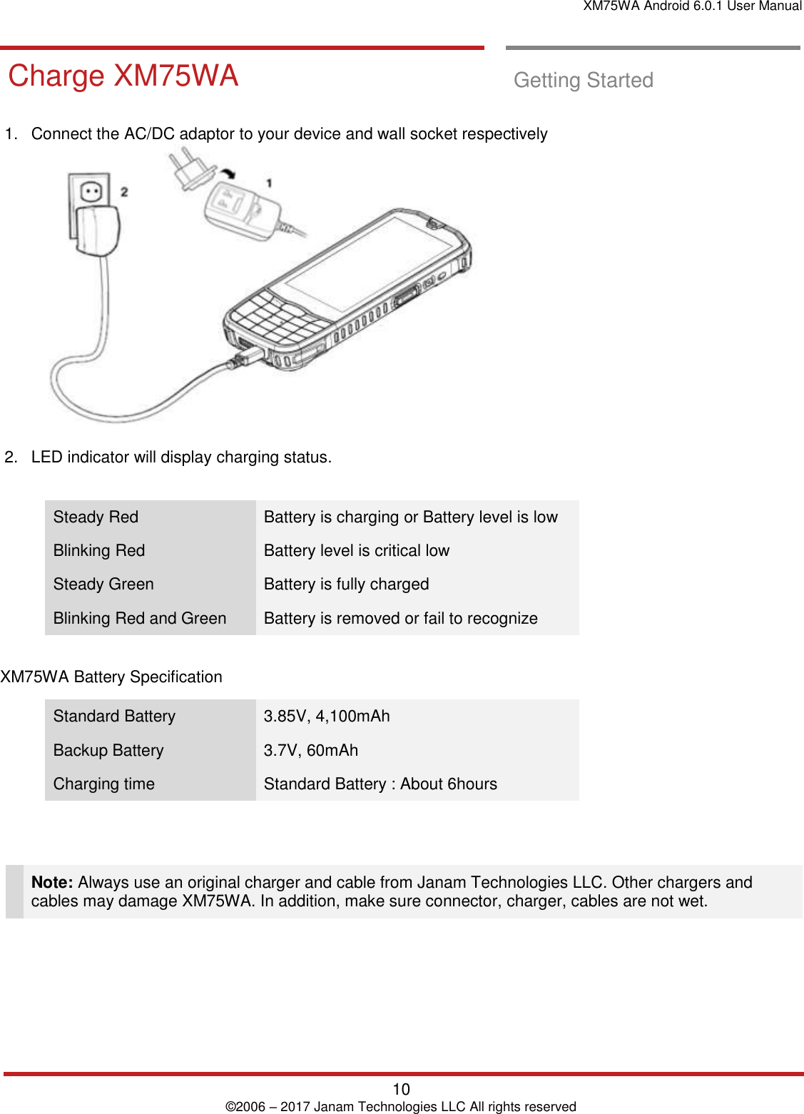 XM75WA Android 6.0.1 User Manual   10 © 2006 – 2017 Janam Technologies LLC All rights reserved  Getting Started       Charge XM75WA  Charge XM75WA  Getting Started  1.  Connect the AC/DC adaptor to your device and wall socket respectively    2.  LED indicator will display charging status.  Steady Red Battery is charging or Battery level is low Blinking Red Battery level is critical low Steady Green Battery is fully charged Blinking Red and Green Battery is removed or fail to recognize  XM75WA Battery Specification  Standard Battery  3.85V, 4,100mAh Backup Battery  3.7V, 60mAh Charging time  Standard Battery : About 6hours    Note: Always use an original charger and cable from Janam Technologies LLC. Other chargers and cables may damage XM75WA. In addition, make sure connector, charger, cables are not wet.       
