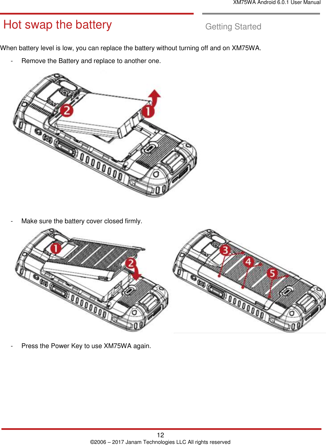 XM75WA Android 6.0.1 User Manual   12 © 2006 – 2017 Janam Technologies LLC All rights reserved  Hot swap the ba ttery  Hot swap the battery  Getting Started  When battery level is low, you can replace the battery without turning off and on XM75WA.    -  Remove the Battery and replace to another one.   -  Make sure the battery cover closed firmly.    -  Press the Power Key to use XM75WA again.    