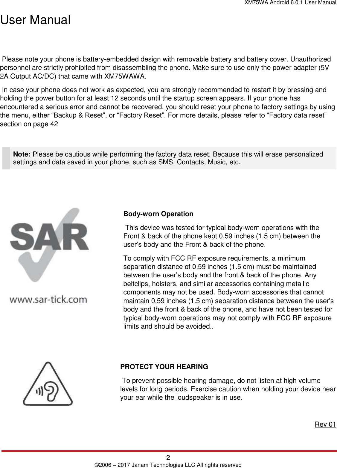 XM75WA Android 6.0.1 User Manual   2 © 2006 – 2017 Janam Technologies LLC All rights reserved  User Manual     Please note your phone is battery-embedded design with removable battery and battery cover. Unauthorized personnel are strictly prohibited from disassembling the phone. Make sure to use only the power adapter (5V 2A Output AC/DC) that came with XM75WAWA.  In case your phone does not work as expected, you are strongly recommended to restart it by pressing and holding the power button for at least 12 seconds until the startup screen appears. If your phone has encountered a serious error and cannot be recovered, you should reset your phone to factory settings by using the menu, either “Backup &amp; Reset”, or “Factory Reset”. For more details, please refer to “Factory data reset” section on page 42   Note: Please be cautious while performing the factory data reset. Because this will erase personalized settings and data saved in your phone, such as SMS, Contacts, Music, etc.    Body-worn Operation  This device was tested for typical body-worn operations with the Front &amp; back of the phone kept 0.59 inches (1.5 cm) between the user’s body and the Front &amp; back of the phone. To comply with FCC RF exposure requirements, a minimum separation distance of 0.59 inches (1.5 cm) must be maintained between the user’s body and the front &amp; back of the phone. Any beltclips, holsters, and similar accessories containing metallic components may not be used. Body-worn accessories that cannot maintain 0.59 inches (1.5 cm) separation distance between the user&apos;s body and the front &amp; back of the phone, and have not been tested for typical body-worn operations may not comply with FCC RF exposure limits and should be avoided..   PROTECT YOUR HEARING  To prevent possible hearing damage, do not listen at high volume levels for long periods. Exercise caution when holding your device near your ear while the loudspeaker is in use.  Rev 01 