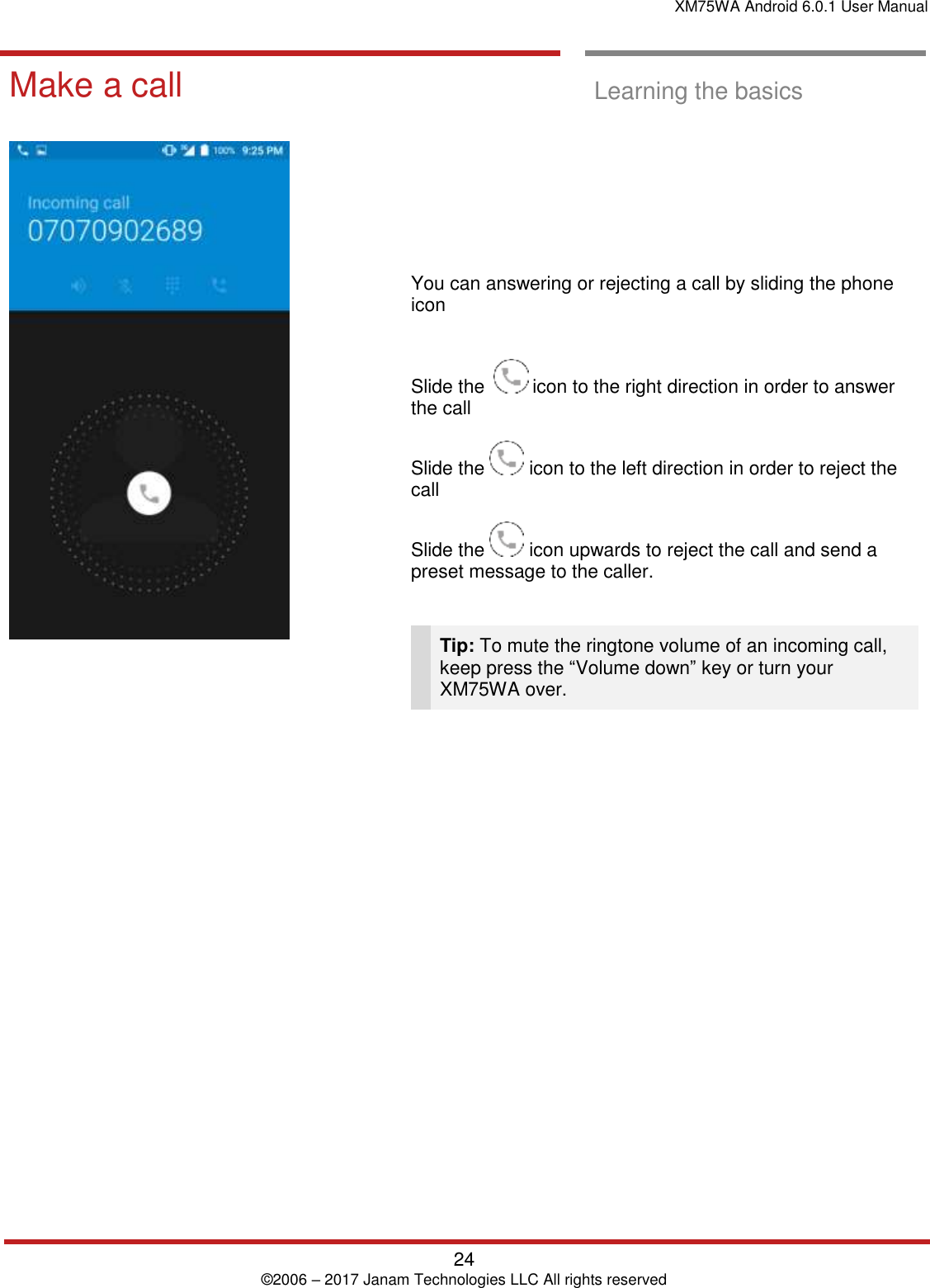 XM75WA Android 6.0.1 User Manual   24 © 2006 – 2017 Janam Technologies LLC All rights reserved  Learning the basics  Make a call  Learning the basics             You can answering or rejecting a call by sliding the phone icon   Slide the    icon to the right direction in order to answer the call  Slide the   icon to the left direction in order to reject the call  Slide the   icon upwards to reject the call and send a preset message to the caller.    Tip: To mute the ringtone volume of an incoming call, keep press the “Volume down” key or turn your XM75WA over.  