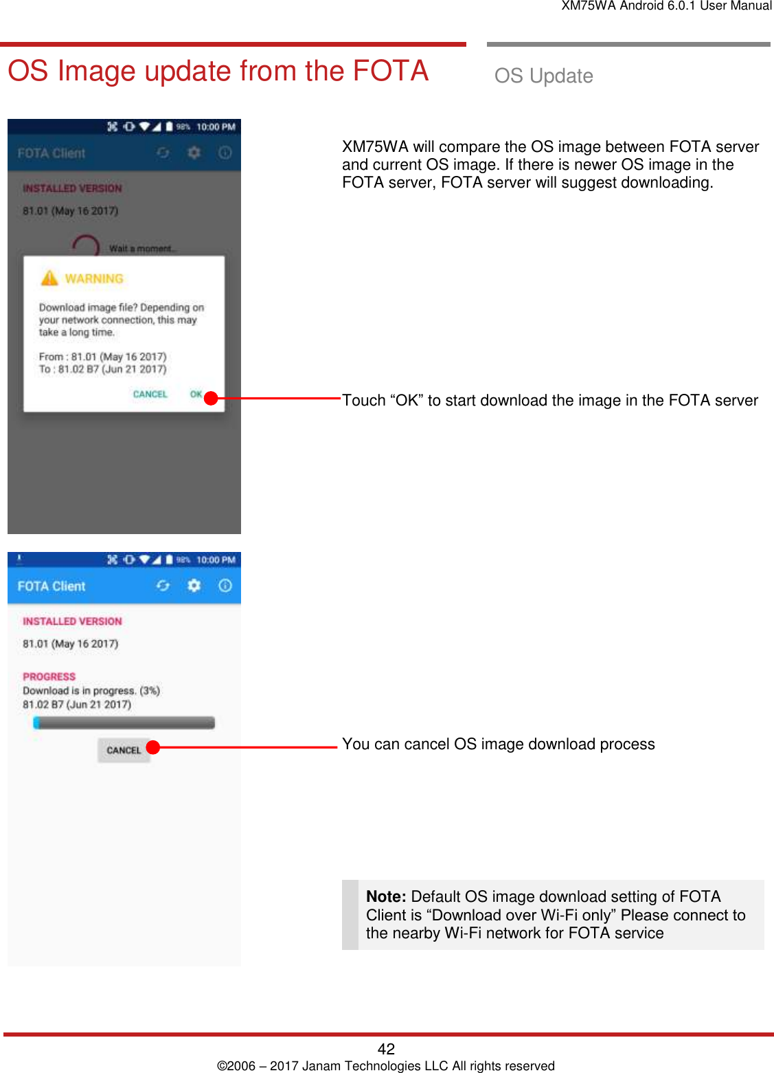 XM75WA Android 6.0.1 User Manual   42 © 2006 – 2017 Janam Technologies LLC All rights reserved  OS Update OS Image update from the FOTA  OS Update         XM75WA will compare the OS image between FOTA server and current OS image. If there is newer OS image in the FOTA server, FOTA server will suggest downloading.             Touch “OK” to start download the image in the FOTA server                    You can cancel OS image download process         Note: Default OS image download setting of FOTA Client is “Download over Wi-Fi only” Please connect to the nearby Wi-Fi network for FOTA service   