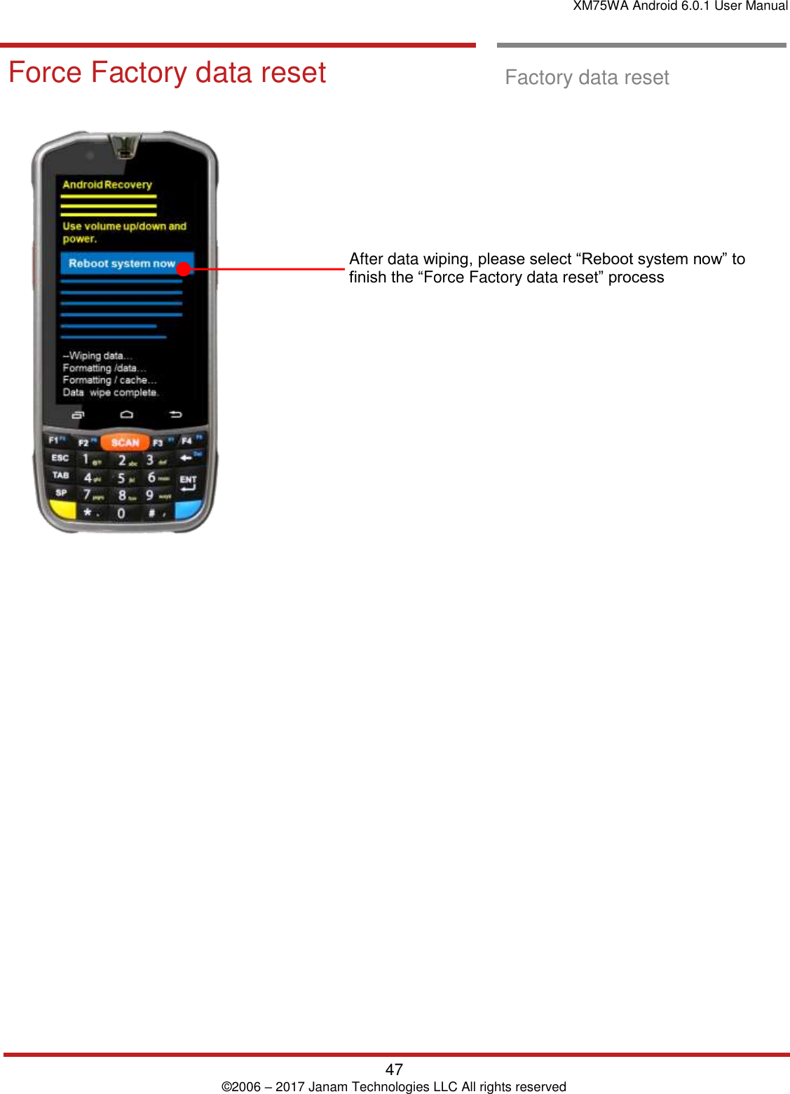 XM75WA Android 6.0.1 User Manual   47 © 2006 – 2017 Janam Technologies LLC All rights reserved  Factory data Reset  Force Factory data reset  Factory data reset                  After data wiping, please select “Reboot system now” to finish the “Force Factory data reset” process                      
