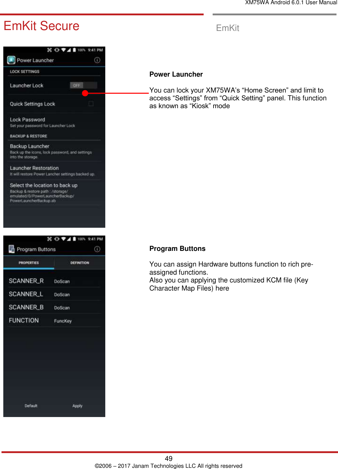 XM75WA Android 6.0.1 User Manual   49 © 2006 – 2017 Janam Technologies LLC All rights reserved  EmKit Secure  EmKit Secure   EmKit           Power Launcher  You can lock your XM75WA’s “Home Screen” and limit to access “Settings” from “Quick Setting” panel. This function as known as “Kiosk” mode                    Program Buttons   You can assign Hardware buttons function to rich pre-assigned functions.  Also you can applying the customized KCM file (Key Character Map Files) here  