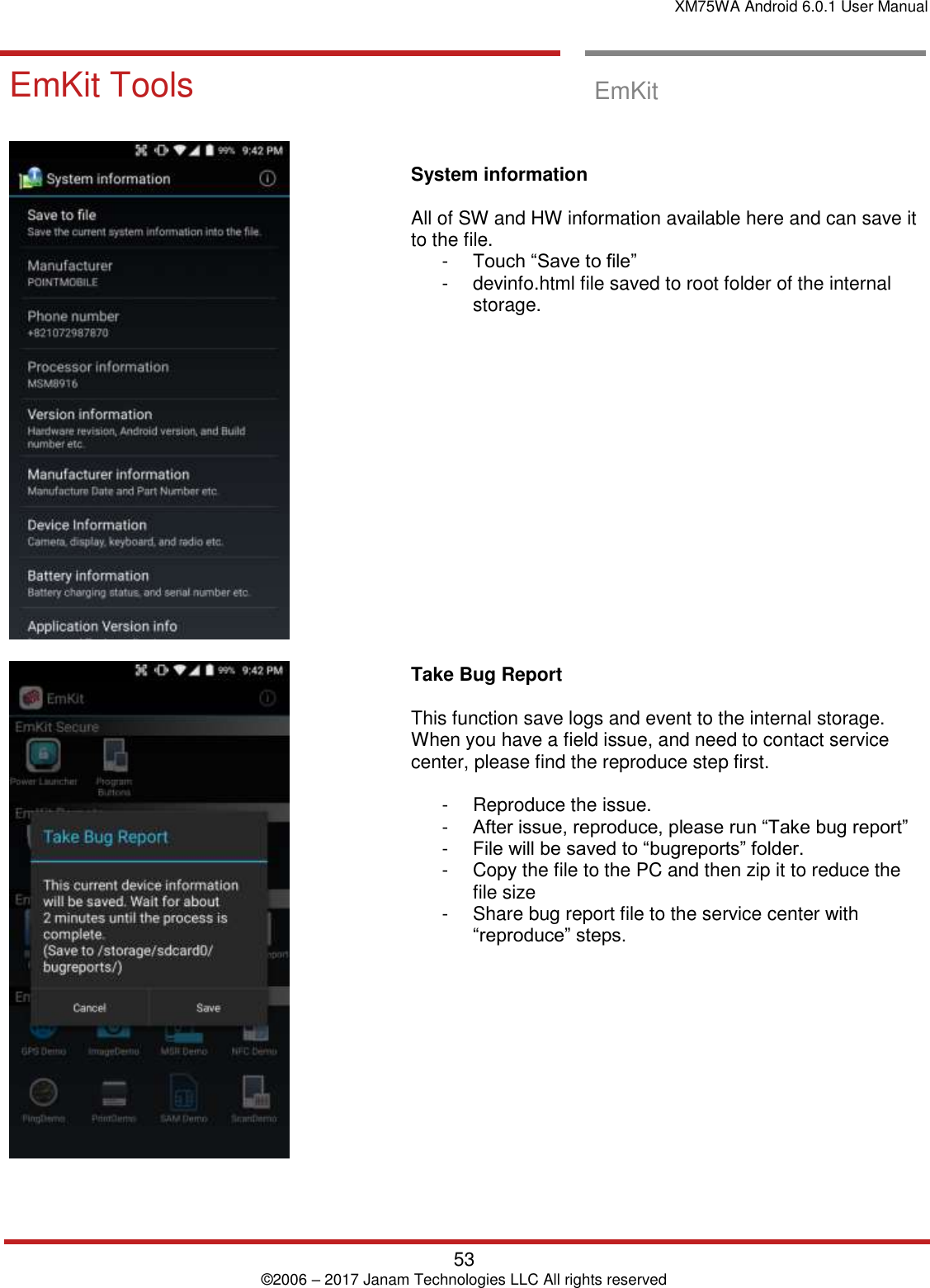 XM75WA Android 6.0.1 User Manual   53 © 2006 – 2017 Janam Technologies LLC All rights reserved  EmKit Tools EmKit Tools  EmKit       System information   All of SW and HW information available here and can save it to the file. -  Touch “Save to file”  -  devinfo.html file saved to root folder of the internal storage.                    Take Bug Report   This function save logs and event to the internal storage. When you have a field issue, and need to contact service center, please find the reproduce step first.   -  Reproduce the issue.  -  After issue, reproduce, please run “Take bug report” -  File will be saved to “bugreports” folder.  -  Copy the file to the PC and then zip it to reduce the file size -  Share bug report file to the service center with “reproduce” steps.   