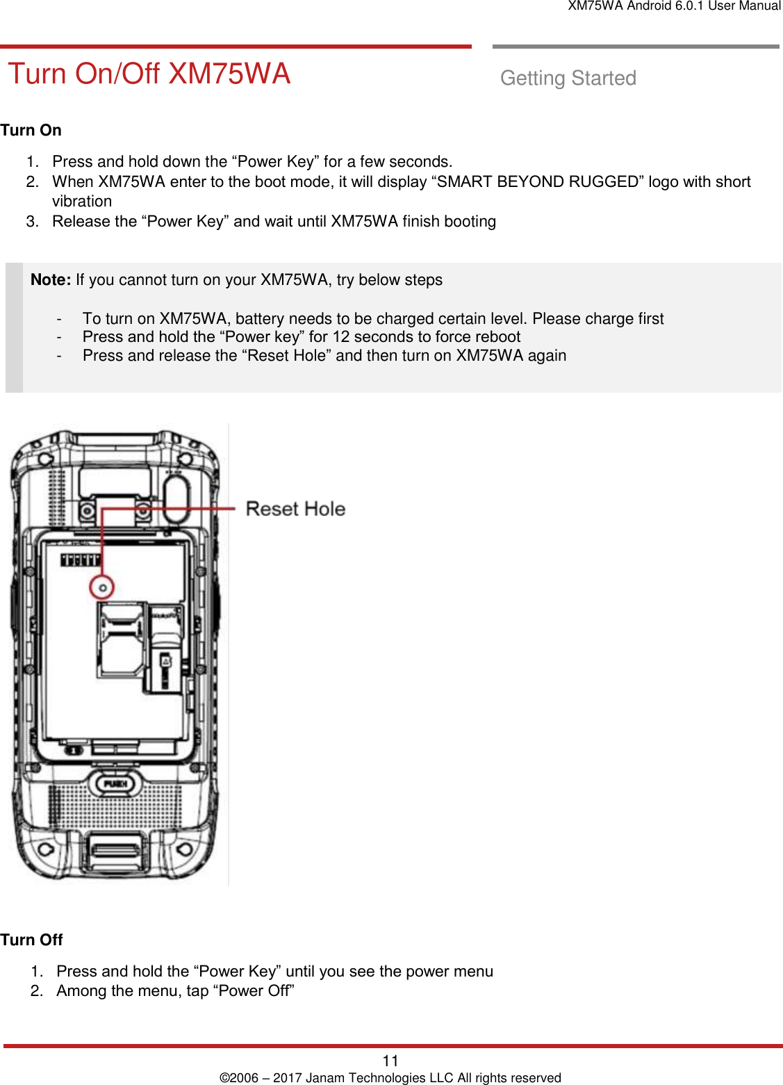 XM75WA Android 6.0.1 User Manual   11 © 2006 – 2017 Janam Technologies LLC All rights reserved  Getting Started       Turn On/Off XM75 WA Turn On/Off XM75WA  Getting Started  Turn On  1.  Press and hold down the “Power Key” for a few seconds.  2.  When XM75WA enter to the boot mode, it will display “SMART BEYOND RUGGED” logo with short vibration 3. Release the “Power Key” and wait until XM75WA finish booting   Note: If you cannot turn on your XM75WA, try below steps  -  To turn on XM75WA, battery needs to be charged certain level. Please charge first -  Press and hold the “Power key” for 12 seconds to force reboot -  Press and release the “Reset Hole” and then turn on XM75WA again      Turn Off 1. Press and hold the “Power Key” until you see the power menu 2. Among the menu, tap “Power Off”  Getting Started       