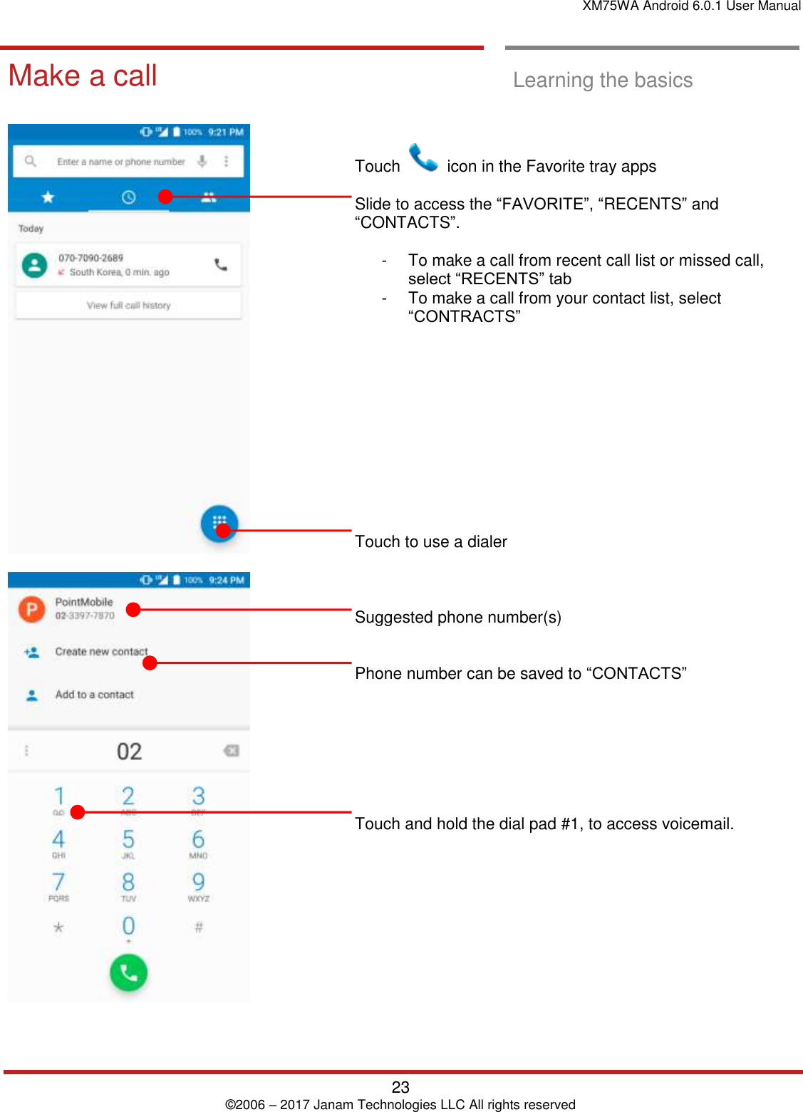 XM75WA Android 6.0.1 User Manual   23 © 2006 – 2017 Janam Technologies LLC All rights reserved  Learning the basics  Make a call  Make a call  Learning the basics            Touch    icon in the Favorite tray apps   Slide to access the “FAVORITE”, “RECENTS” and “CONTACTS”.  -  To make a call from recent call list or missed call, select “RECENTS” tab -  To make a call from your contact list, select “CONTRACTS”            Touch to use a dialer    Suggested phone number(s)   Phone number can be saved to “CONTACTS”         Touch and hold the dial pad #1, to access voicemail.      