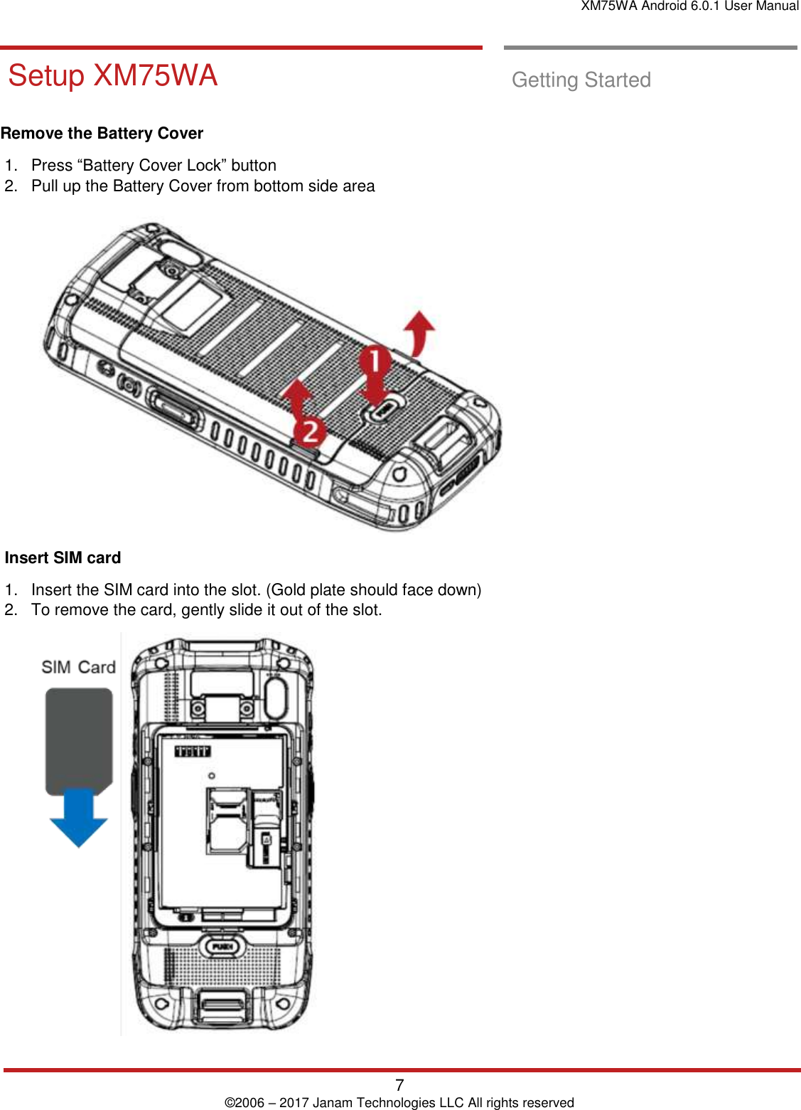 XM75WA Android 6.0.1 User Manual   7 © 2006 – 2017 Janam Technologies LLC All rights reserved  Getting Started       Setup XM75WA  Setup XM75WA  Getting Started  Remove the Battery Cover  1.  Press “Battery Cover Lock” button  2.  Pull up the Battery Cover from bottom side area    Insert SIM card  1.  Insert the SIM card into the slot. (Gold plate should face down) 2.  To remove the card, gently slide it out of the slot.   