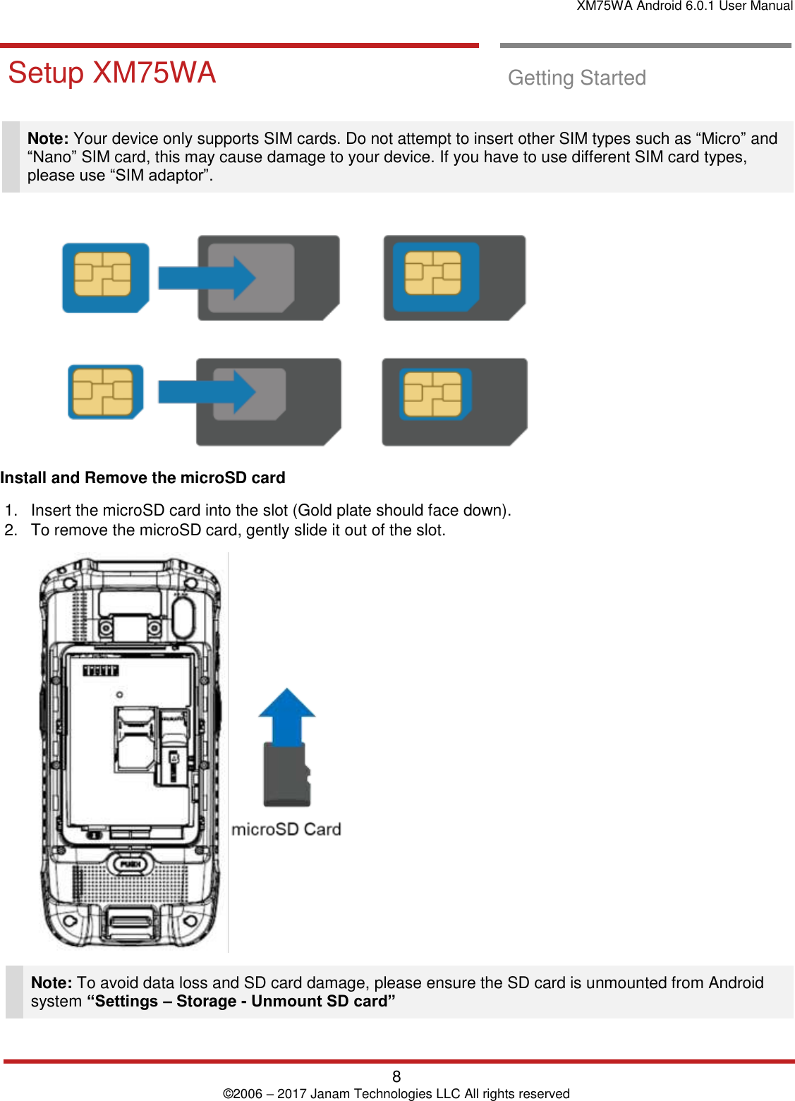 XM75WA Android 6.0.1 User Manual   8 © 2006 – 2017 Janam Technologies LLC All rights reserved  Getting `Started       Setup XM75WA  Getting Started   Note: Your device only supports SIM cards. Do not attempt to insert other SIM types such as “Micro” and “Nano” SIM card, this may cause damage to your device. If you have to use different SIM card types, please use “SIM adaptor”.   Install and Remove the microSD card  1.  Insert the microSD card into the slot (Gold plate should face down).  2.  To remove the microSD card, gently slide it out of the slot.   Note: To avoid data loss and SD card damage, please ensure the SD card is unmounted from Android system “Settings – Storage - Unmount SD card”  Getting Started       