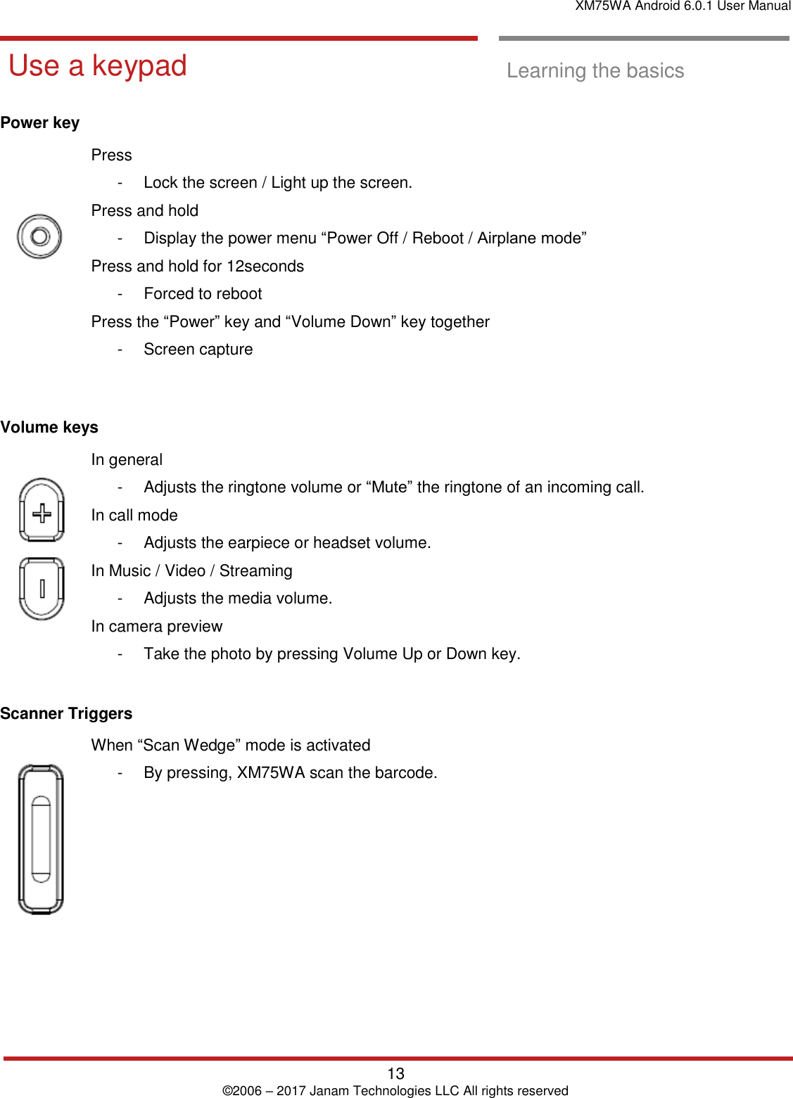 XM75WA Android 6.0.1 User Manual   13 © 2006 – 2017 Janam Technologies LLC All rights reserved  Learning the basics  Use a keypad  Use a keypad  Learning the basics  Power key     Press  -  Lock the screen / Light up the screen.  Press and hold  -  Display the power menu “Power Off / Reboot / Airplane mode” Press and hold for 12seconds  -  Forced to reboot  Press the “Power” key and “Volume Down” key together -  Screen capture    Volume keys   In general  -  Adjusts the ringtone volume or “Mute” the ringtone of an incoming call.  In call mode  -  Adjusts the earpiece or headset volume.  In Music / Video / Streaming -  Adjusts the media volume.  In camera preview -  Take the photo by pressing Volume Up or Down key.   Scanner Triggers    When “Scan Wedge” mode is activated  -  By pressing, XM75WA scan the barcode.     