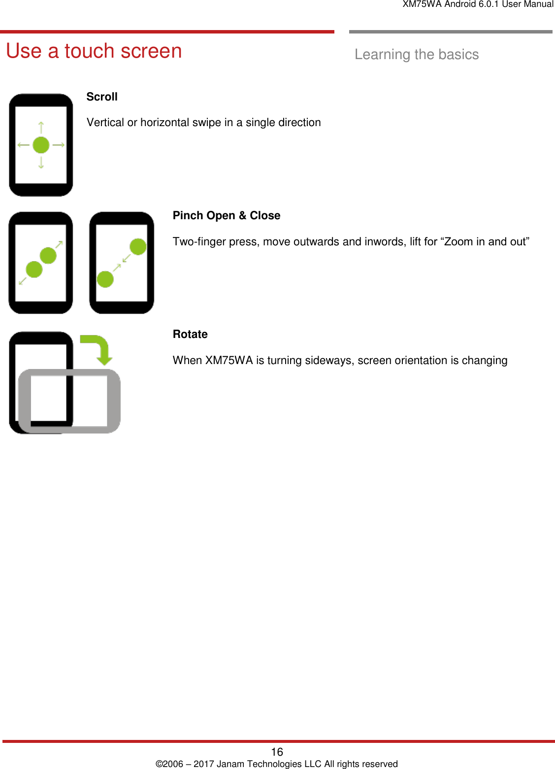 XM75WA Android 6.0.1 User Manual   16 © 2006 – 2017 Janam Technologies LLC All rights reserved  Learning the basics  Use a touch screen  Learning the basics   Scroll   Vertical or horizontal swipe in a single direction   Pinch Open &amp; Close   Two-finger press, move outwards and inwords, lift for “Zoom in and out”  Rotate   When XM75WA is turning sideways, screen orientation is changing      