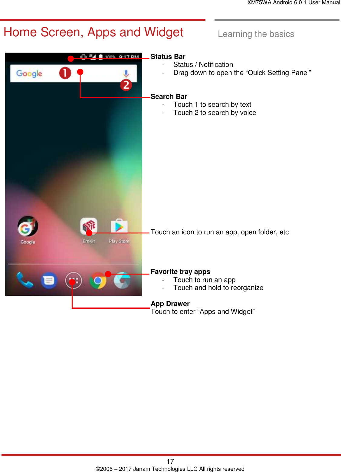 XM75WA Android 6.0.1 User Manual   17 © 2006 – 2017 Janam Technologies LLC All rights reserved  Learning the basics  Home Screen, A pps and Widget  Home Screen, Apps and Widget  Learning the basics     Status Bar  -  Status / Notification  -  Drag down to open the “Quick Setting Panel”    Search Bar -  Touch 1 to search by text  -  Touch 2 to search by voice               Touch an icon to run an app, open folder, etc     Favorite tray apps  -  Touch to run an app -  Touch and hold to reorganize  App Drawer  Touch to enter “Apps and Widget”      