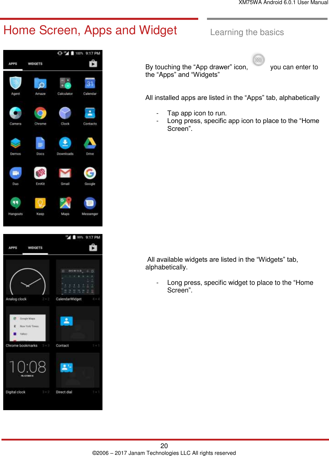 XM75WA Android 6.0.1 User Manual   20 © 2006 – 2017 Janam Technologies LLC All rights reserved  Learning the basics  Home Screen, Apps and Widget  Learning the basics      By touching the “App drawer” icon,     you can enter to the “Apps” and “Widgets”    All installed apps are listed in the “Apps” tab, alphabetically   -  Tap app icon to run.  -  Long press, specific app icon to place to the “Home Screen”.                   All available widgets are listed in the “Widgets” tab, alphabetically.   -  Long press, specific widget to place to the “Home Screen”.  