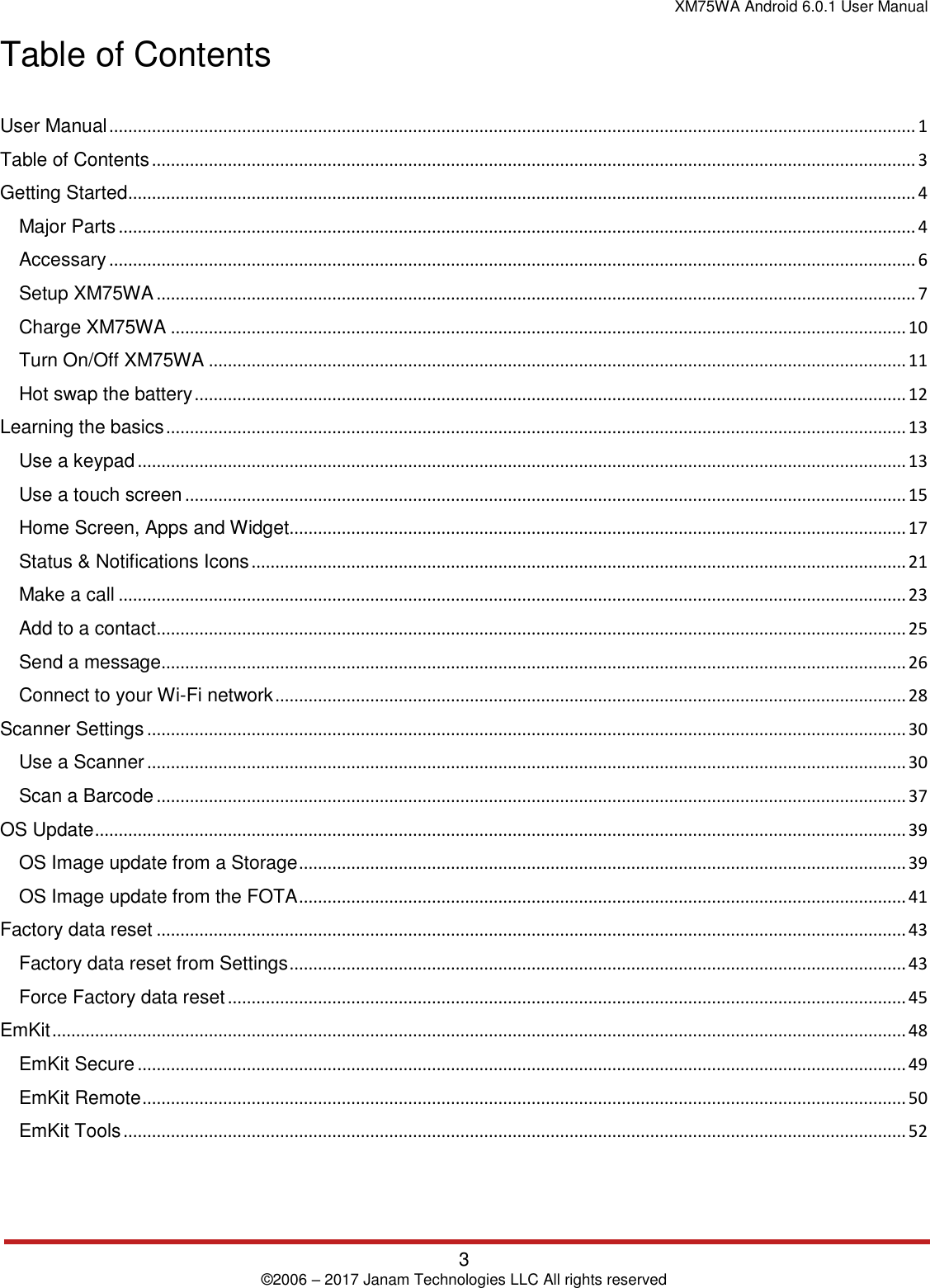 XM75WA Android 6.0.1 User Manual   3 © 2006 – 2017 Janam Technologies LLC All rights reserved  Table of Contents  User Manual .......................................................................................................................................................................... 1 Table of Contents ................................................................................................................................................................. 3 Getting Started ...................................................................................................................................................................... 4 Major Parts ........................................................................................................................................................................ 4 Accessary .......................................................................................................................................................................... 6 Setup XM75WA ................................................................................................................................................................ 7 Charge XM75WA ........................................................................................................................................................... 10 Turn On/Off XM75WA ................................................................................................................................................... 11 Hot swap the battery ...................................................................................................................................................... 12 Learning the basics ............................................................................................................................................................ 13 Use a keypad .................................................................................................................................................................. 13 Use a touch screen ........................................................................................................................................................ 15 Home Screen, Apps and Widget.................................................................................................................................. 17 Status &amp; Notifications Icons .......................................................................................................................................... 21 Make a call ...................................................................................................................................................................... 23 Add to a contact .............................................................................................................................................................. 25 Send a message ............................................................................................................................................................. 26 Connect to your Wi-Fi network ..................................................................................................................................... 28 Scanner Settings ................................................................................................................................................................ 30 Use a Scanner ................................................................................................................................................................ 30 Scan a Barcode .............................................................................................................................................................. 37 OS Update ........................................................................................................................................................................... 39 OS Image update from a Storage ................................................................................................................................ 39 OS Image update from the FOTA ................................................................................................................................ 41 Factory data reset .............................................................................................................................................................. 43 Factory data reset from Settings .................................................................................................................................. 43 Force Factory data reset ............................................................................................................................................... 45 EmKit .................................................................................................................................................................................... 48 EmKit Secure .................................................................................................................................................................. 49 EmKit Remote ................................................................................................................................................................. 50 EmKit Tools ..................................................................................................................................................................... 52  