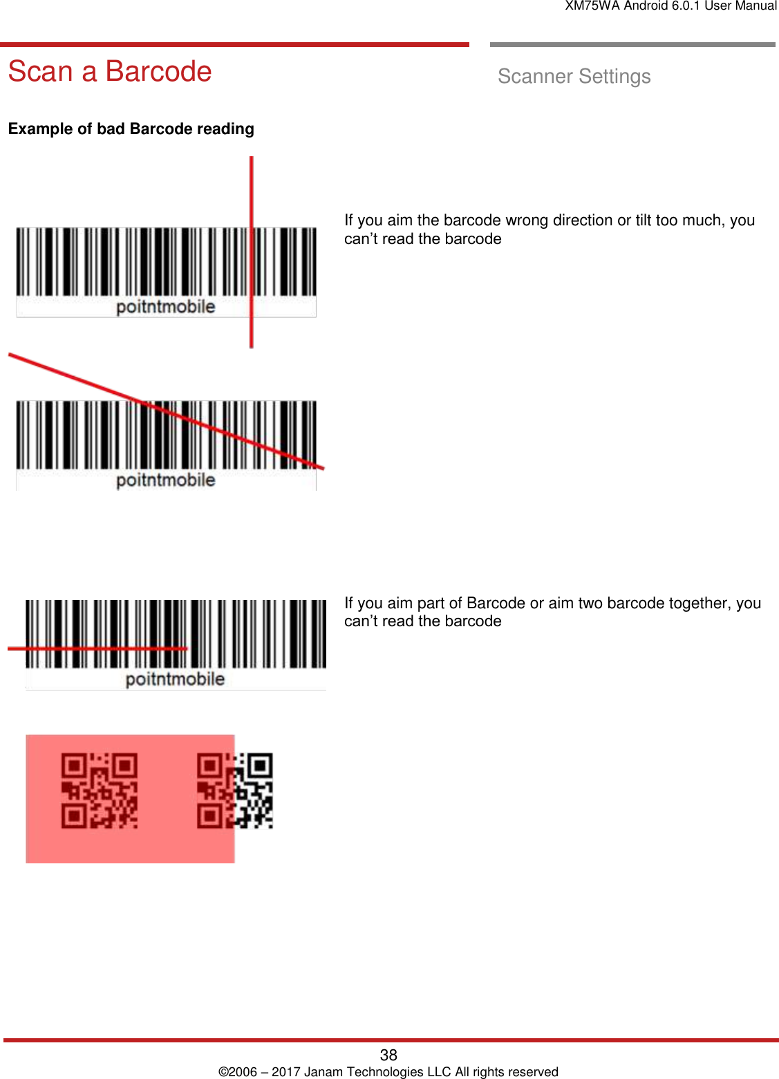 XM75WA Android 6.0.1 User Manual   38 © 2006 – 2017 Janam Technologies LLC All rights reserved  Scan a Barcode Scan a Barcode  Scanner Settings      Example of bad Barcode reading                If you aim the barcode wrong direction or tilt too much, you can’t read the barcode                      If you aim part of Barcode or aim two barcode together, you can’t read the barcode   