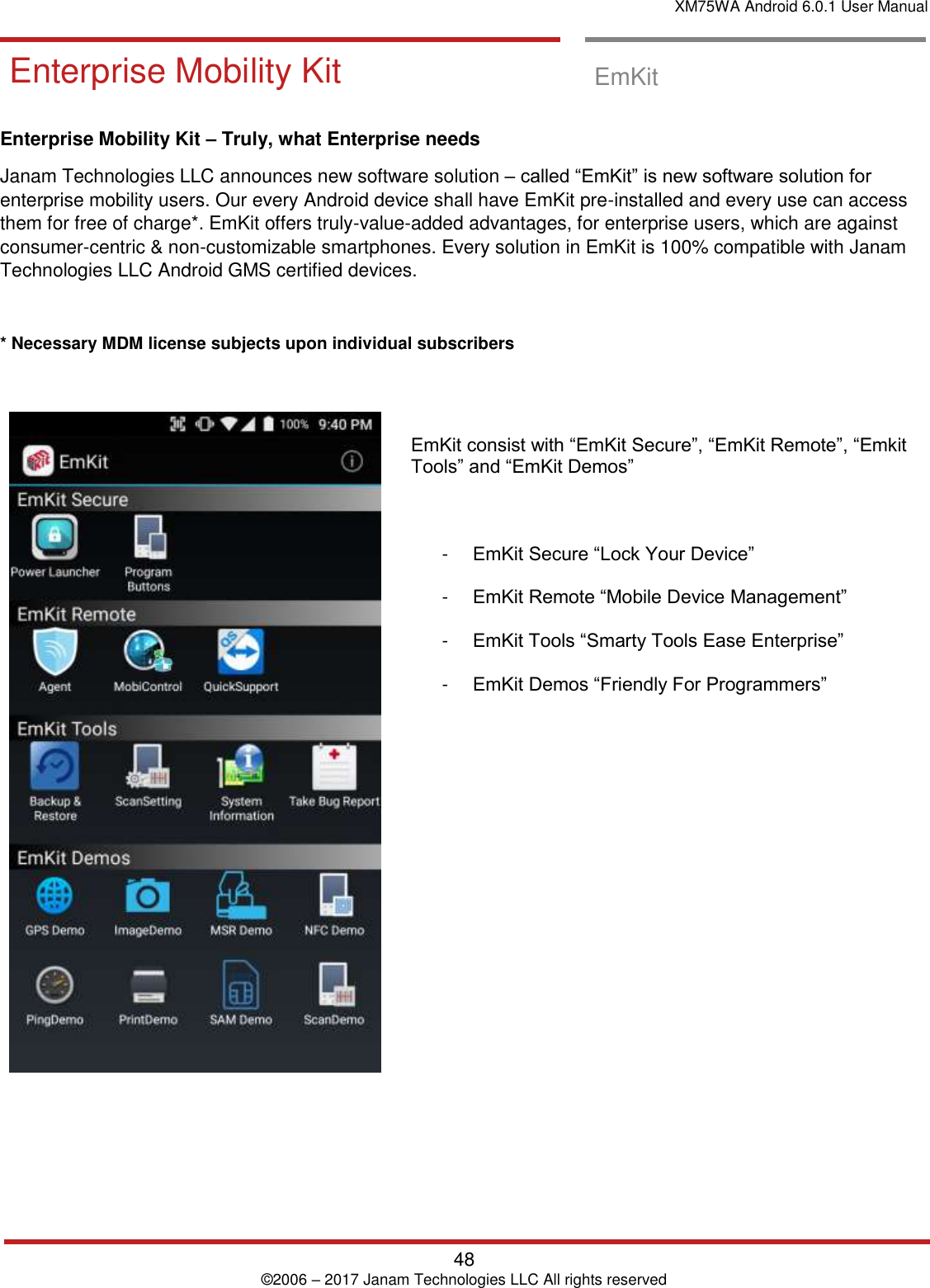 XM75WA Android 6.0.1 User Manual   48 © 2006 – 2017 Janam Technologies LLC All rights reserved  EmKit Enterprise Mobility Kit  EmKit  Enterprise Mobility Kit – Truly, what Enterprise needs Janam Technologies LLC announces new software solution – called “EmKit” is new software solution for enterprise mobility users. Our every Android device shall have EmKit pre-installed and every use can access them for free of charge*. EmKit offers truly-value-added advantages, for enterprise users, which are against consumer-centric &amp; non-customizable smartphones. Every solution in EmKit is 100% compatible with Janam Technologies LLC Android GMS certified devices.  * Necessary MDM license subjects upon individual subscribers        EmKit consist with “EmKit Secure”, “EmKit Remote”, “Emkit Tools” and “EmKit Demos”    -  EmKit Secure “Lock Your Device”  -  EmKit Remote “Mobile Device Management”  -  EmKit Tools “Smarty Tools Ease Enterprise”  -  EmKit Demos “Friendly For Programmers”                   