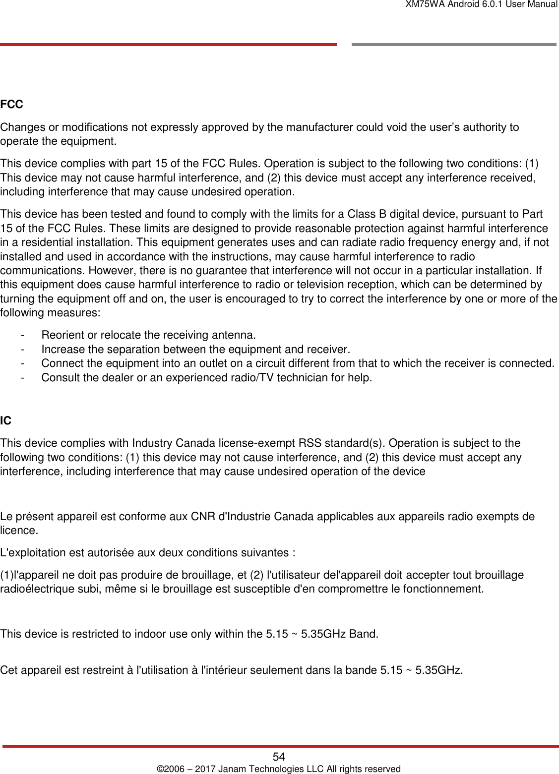 XM75WA Android 6.0.1 User Manual   54 © 2006 – 2017 Janam Technologies LLC All rights reserved       FCC Changes or modifications not expressly approved by the manufacturer could void the user’s authority to operate the equipment. This device complies with part 15 of the FCC Rules. Operation is subject to the following two conditions: (1) This device may not cause harmful interference, and (2) this device must accept any interference received, including interference that may cause undesired operation. This device has been tested and found to comply with the limits for a Class B digital device, pursuant to Part 15 of the FCC Rules. These limits are designed to provide reasonable protection against harmful interference in a residential installation. This equipment generates uses and can radiate radio frequency energy and, if not installed and used in accordance with the instructions, may cause harmful interference to radio communications. However, there is no guarantee that interference will not occur in a particular installation. If this equipment does cause harmful interference to radio or television reception, which can be determined by turning the equipment off and on, the user is encouraged to try to correct the interference by one or more of the following measures: -  Reorient or relocate the receiving antenna. -  Increase the separation between the equipment and receiver.  -  Connect the equipment into an outlet on a circuit different from that to which the receiver is connected.  -  Consult the dealer or an experienced radio/TV technician for help.  IC This device complies with Industry Canada license-exempt RSS standard(s). Operation is subject to the following two conditions: (1) this device may not cause interference, and (2) this device must accept any interference, including interference that may cause undesired operation of the device  Le présent appareil est conforme aux CNR d&apos;Industrie Canada applicables aux appareils radio exempts de licence.  L&apos;exploitation est autorisée aux deux conditions suivantes : (1)l&apos;appareil ne doit pas produire de brouillage, et (2) l&apos;utilisateur del&apos;appareil doit accepter tout brouillage radioélectrique subi, même si le brouillage est susceptible d&apos;en compromettre le fonctionnement.  This device is restricted to indoor use only within the 5.15 ~ 5.35GHz Band.  Cet appareil est restreint à l&apos;utilisation à l&apos;intérieur seulement dans la bande 5.15 ~ 5.35GHz.    