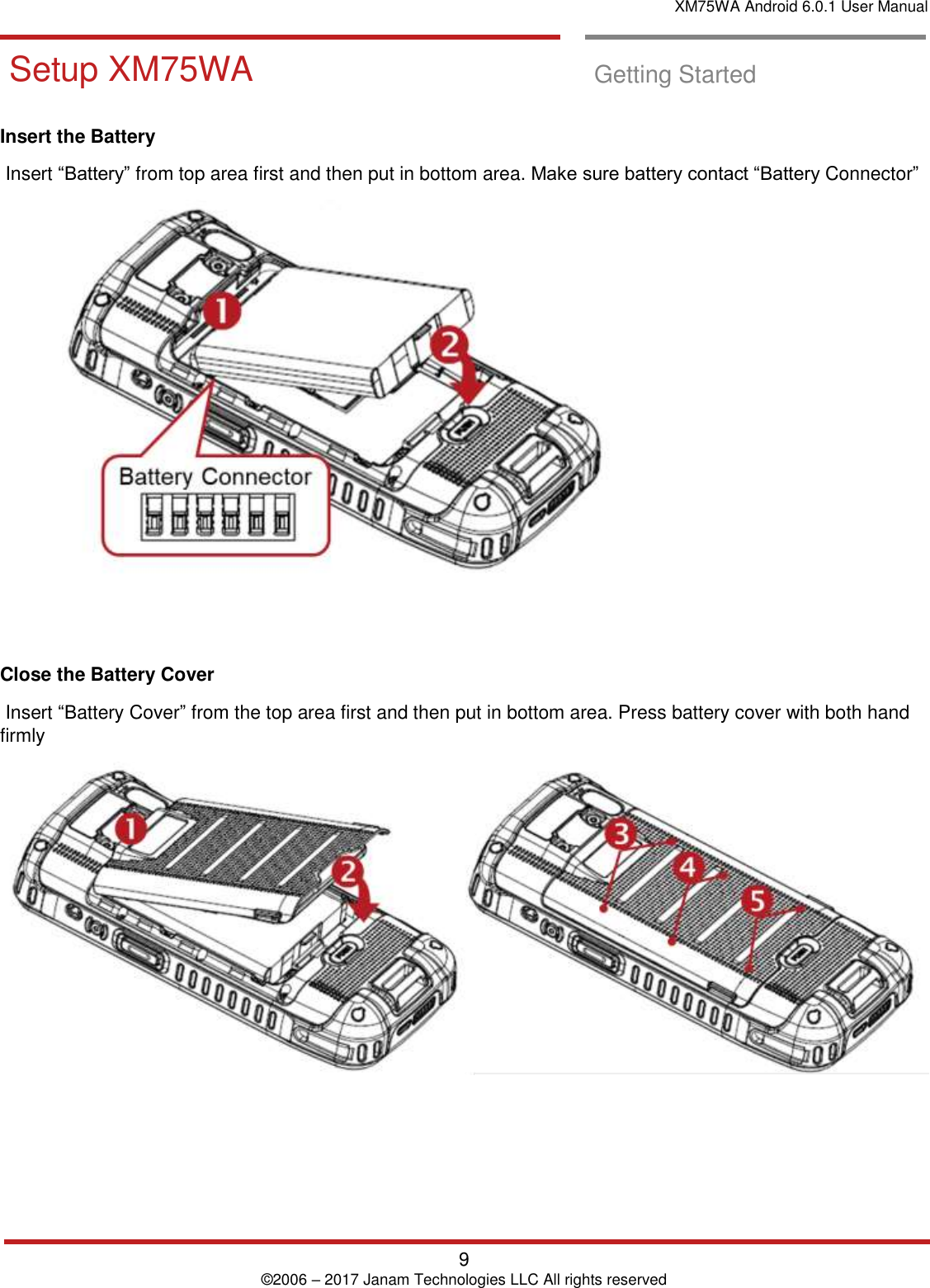 XM75WA Android 6.0.1 User Manual   9 © 2006 – 2017 Janam Technologies LLC All rights reserved  Setup XM75WA  Getting Started  Insert the Battery   Insert “Battery” from top area first and then put in bottom area. Make sure battery contact “Battery Connector”       Close the Battery Cover   Insert “Battery Cover” from the top area first and then put in bottom area. Press battery cover with both hand firmly     