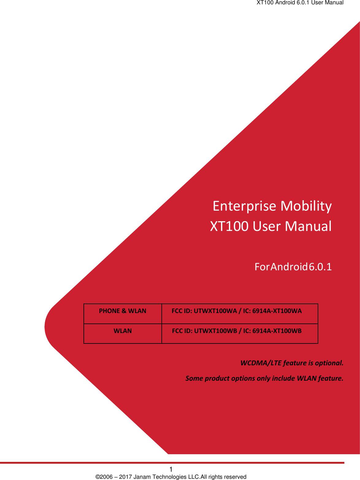 XT100 Android 6.0.1 User Manual 1 © 2006 – 2017 Janam Technologies LLC.All rights reserved Enterprise Mobility XT100 User Manual For Android 6.0.1 PHONE &amp; WLAN FCC ID: UTWXT100WA / IC: 6914A-XT100WA WLAN FCC ID: UTWXT100WB / IC: 6914A-XT100WBWCDMA/LTE feature is optional.  Some product options only include WLAN feature. 