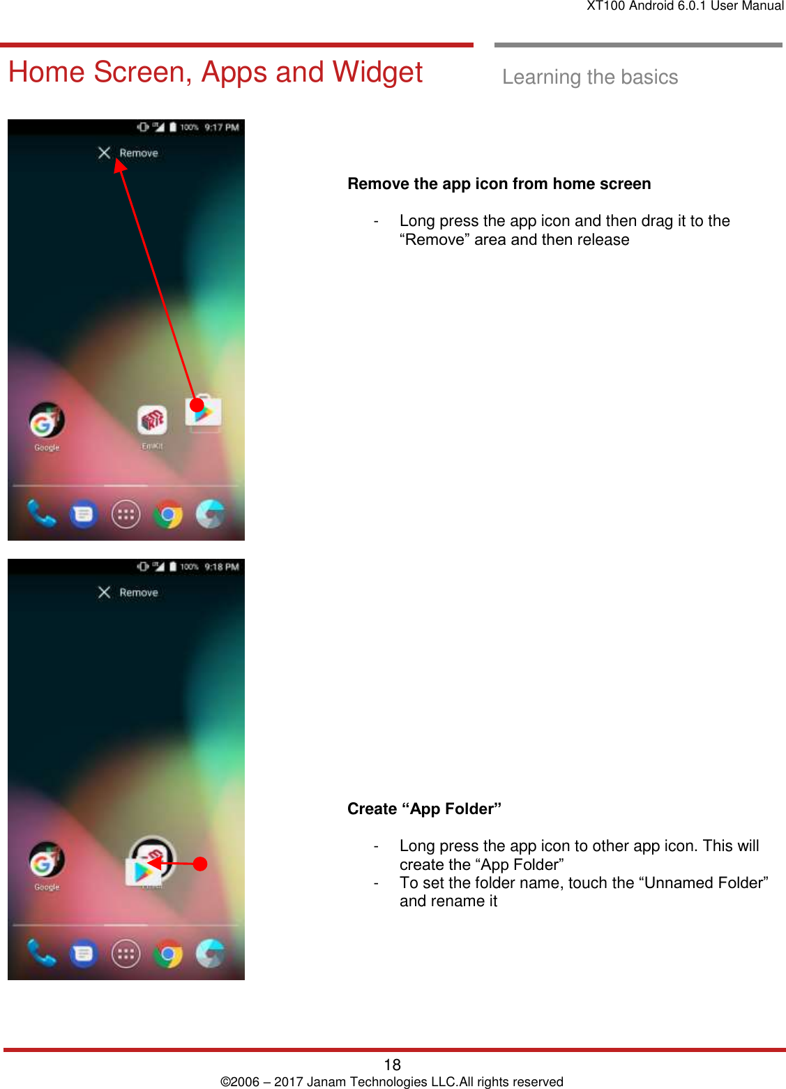 XT100 Android 6.0.1 User Manual   18 © 2006 – 2017 Janam Technologies LLC.All rights reserved  Learning the basics  Home Screen, Apps and Widget  Learning the basics          Remove the app icon from home screen  -  Long press the app icon and then drag it to the “Remove” area and then release                                 Create “App Folder”  -  Long press the app icon to other app icon. This will create the “App Folder”  -  To set the folder name, touch the “Unnamed Folder” and rename it 