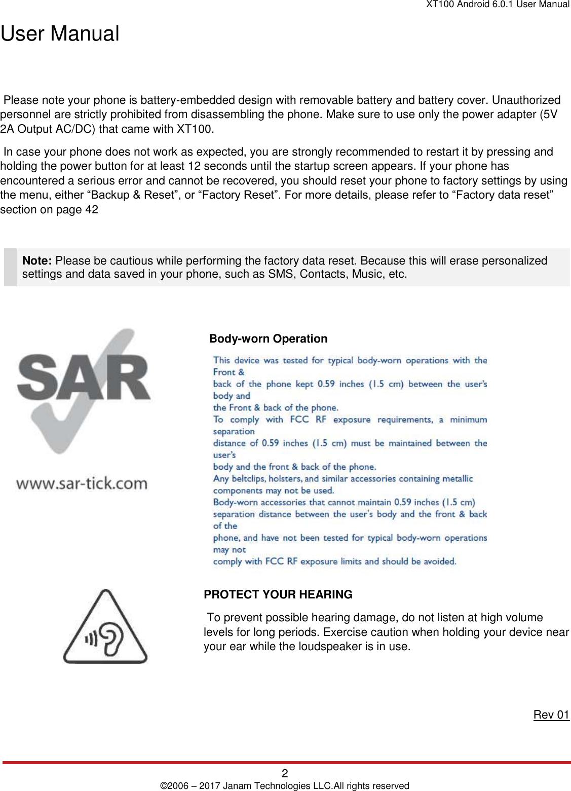 XT100 Android 6.0.1 User Manual 2 © 2006 – 2017 Janam Technologies LLC.All rights reserved User Manual  Please note your phone is battery-embedded design with removable battery and battery cover. Unauthorized personnel are strictly prohibited from disassembling the phone. Make sure to use only the power adapter (5V 2A Output AC/DC) that came with XT100.  In case your phone does not work as expected, you are strongly recommended to restart it by pressing and holding the power button for at least 12 seconds until the startup screen appears. If your phone has encountered a serious error and cannot be recovered, you should reset your phone to factory settings by using the menu, either “Backup &amp; Reset”, or “Factory Reset”. For more details, please refer to “Factory data reset” section on page 42 Note: Please be cautious while performing the factory data reset. Because this will erase personalized settings and data saved in your phone, such as SMS, Contacts, Music, etc. Body-worn Operation PROTECT YOUR HEARING  To prevent possible hearing damage, do not listen at high volume levels for long periods. Exercise caution when holding your device near your ear while the loudspeaker is in use. Rev 01 